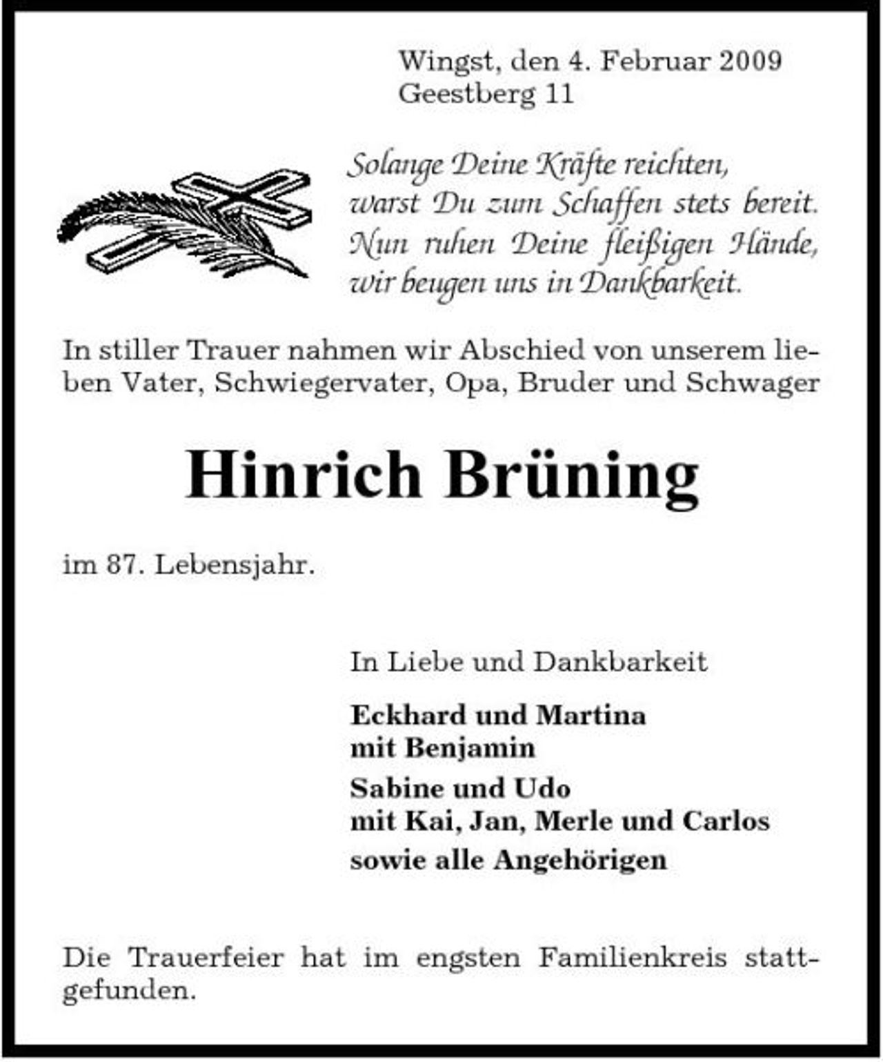 <p>Wingst, den 4. Februar 2009 Geestberg 11</p><p>Solange Deine Kräfte reichten, warst Du zum Schaffen stets bereit. Nun ruhen Deine fleißigen Hände, wir beugen uns in Dankbarkeit.<br />In stiller Trauer nahmen wir Abschied von unserem lieben Vater, Schwiegervater, Opa, Bruder und Schwager</p><p>Hinrich Brüning<br />im 87. Lebensjahr. In Liebe und Dankbarkeit Eckhard und Martina mit Benjamin Sabine und Udo mit Kai, Jan, Merle und Carlos sowie alle Angehörigen Die Trauerfeier hat im engsten Familienkreis stattgefunden.</p>