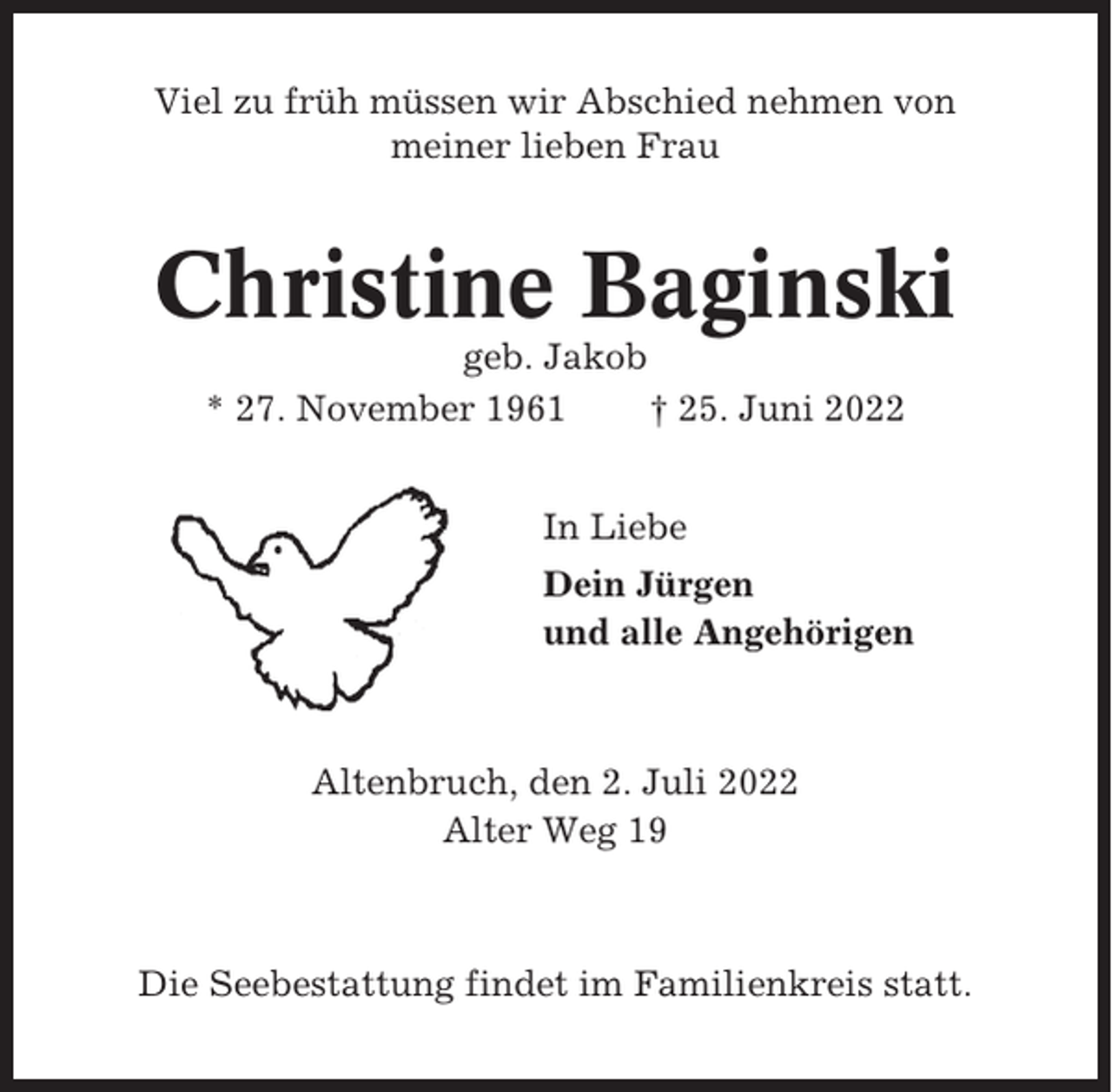 <p>Viel zu früh müssen wir Abschied nehmen von<br />meiner lieben Frau</p><p>Christine Baginski<br />geb. Jakob<br />* 27. November 1961<br />† 25. Juni 2022<br />In Liebe<br />Dein Jürgen<br />und alle Angehörigen</p><p>Altenbruch, den 2. Juli 2022<br />Alter Weg 19</p><p>Die Seebestattung findet im Familienkreis statt.</p>