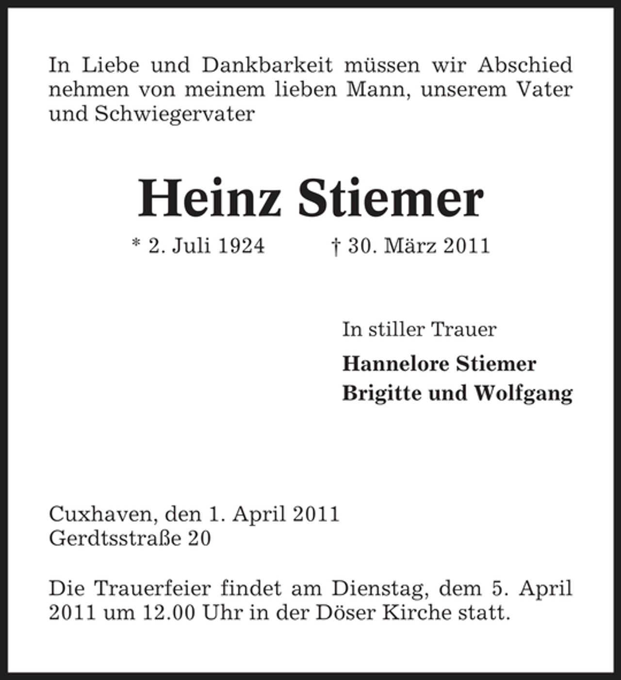<p>In Liebe und Dankbarkeit müssen wir Abschied nehmen von meinem lieben Mann, unserem Vater und Schwiegervater</p><p>Heinz Stiemer<br />* 2. Juli 1924 † 30. März 2011<br />In stiller Trauer</p><p>Hannelore Stiemer Brigitte und Wolfgang</p><p>Cuxhaven, den 1. April 2011 Gerdtsstraße 20 Die Trauerfeier findet am Dienstag, dem 5. April 2011 um 12.00 Uhr in der Döser Kirche statt.</p>