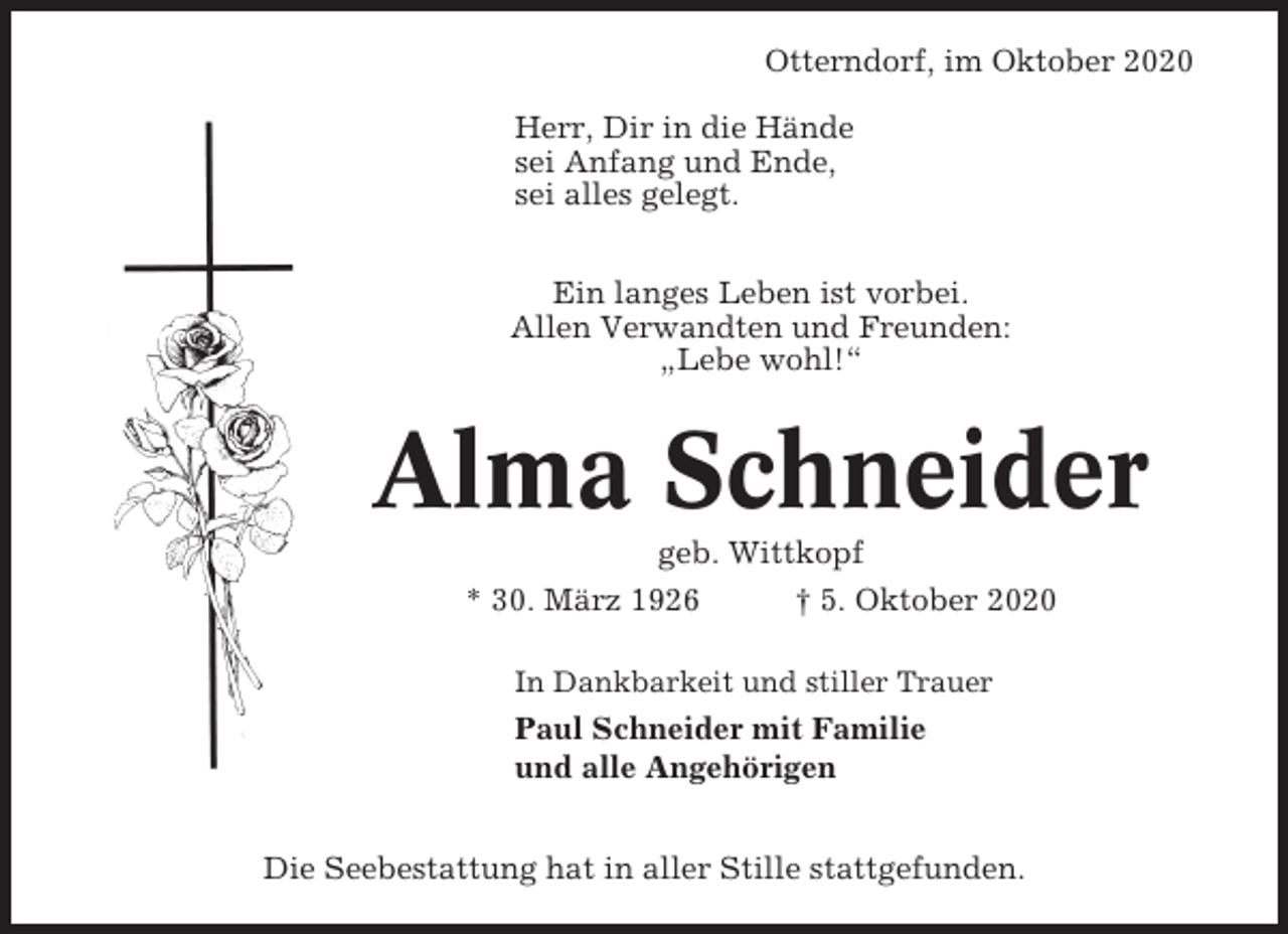 <p>Otterndorf, im Oktober 2020<br />Herr, Dir in die Hände<br />sei Anfang und Ende,<br />sei alles gelegt.<br />Ein langes Leben ist vorbei.<br />Allen Verwandten und Freunden:<br />„Lebe wohl!“</p><p>Alma Schneider<br />geb. Wittkopf<br />* 30. März 1926<br />† 5. Oktober 2020<br />In Dankbarkeit und stiller Trauer</p><p>Paul Schneider mit Familie<br />und alle Angehörigen<br />Die Seebestattung hat in aller Stille stattgefunden.</p>