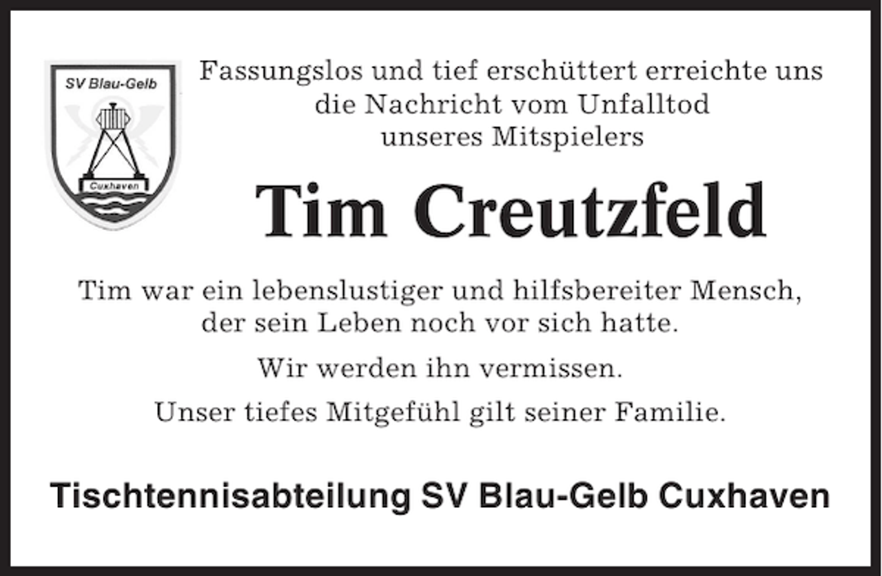 <p>Fassungslos und tief erschüttert erreichte uns<br />die Nachricht vom Unfalltod<br />unseres Mitspielers</p><p>Tim Creutzfeld<br />Tim war ein lebenslustiger und hilfsbereiter Mensch,<br />der sein Leben noch vor sich hatte.<br />Wir werden ihn vermissen.<br />Unser tiefes Mitgefühl gilt seiner Familie.</p><p>Tischtennisabteilung SV Blau-Gelb Cuxhaven</p>