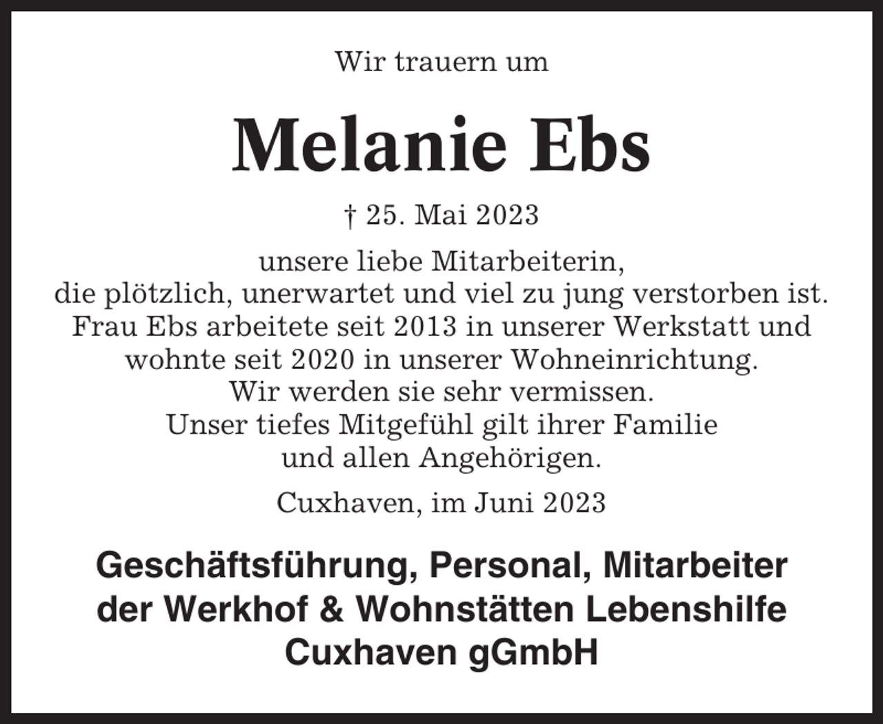 <p>Wir trauern um</p><p>Melanie Ebs<br />† 25. Mai 2023<br />unsere liebe Mitarbeiterin,<br />die plötzlich, unerwartet und viel zu jung verstorben ist.<br />Frau Ebs arbeitete seit 2013 in unserer Werkstatt und<br />wohnte seit 2020 in unserer Wohneinrichtung.<br />Wir werden sie sehr vermissen.<br />Unser tiefes Mitgefühl gilt ihrer Familie<br />und allen Angehörigen.<br />Cuxhaven, im Juni 2023</p><p>Geschäftsführung, Personal, Mitarbeiter<br />der Werkhof &amp; Wohnstätten Lebenshilfe<br />Cuxhaven gGmbH</p>