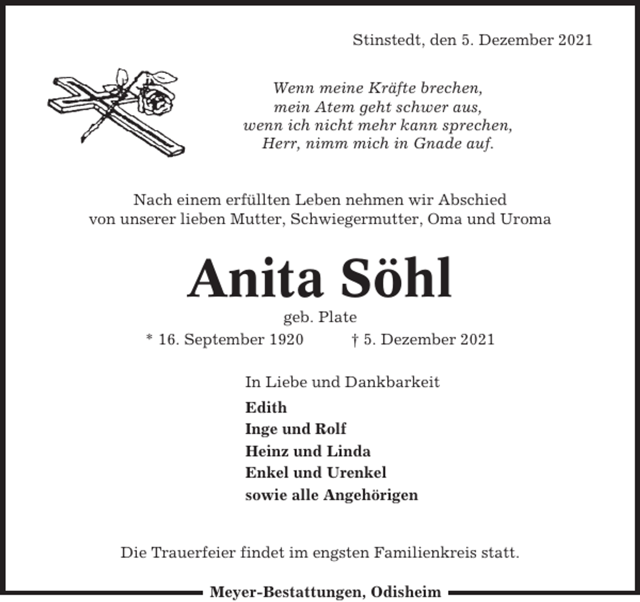 <p>Stinstedt, den 5. Dezember 2021<br />Wenn meine Kräfte brechen,<br />mein Atem geht schwer aus,<br />wenn ich nicht mehr kann sprechen,<br />Herr, nimm mich in Gnade auf.</p><p>Nach einem erfüllten Leben nehmen wir Abschied<br />von unserer lieben Mutter, Schwiegermutter, Oma und Uroma</p><p>Anita Söhl<br />geb. Plate<br />* 16. September 1920<br />† 5. Dezember 2021<br />In Liebe und Dankbarkeit<br />Edith<br />Inge und Rolf<br />Heinz und Linda<br />Enkel und Urenkel<br />sowie alle Angehörigen</p><p>Die Trauerfeier findet im engsten Familienkreis statt.<br />Meyer-Bestattungen, Odisheim</p>