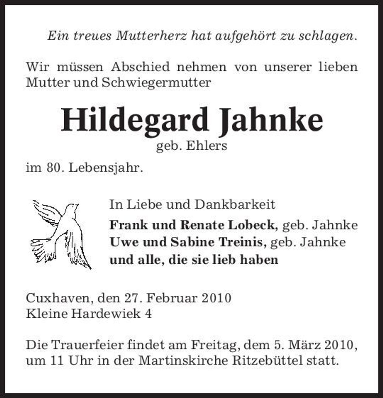 <p>Ein treues Mutterherz hat aufgehört zu schlagen. Wir müssen Abschied nehmen von unserer lieben Mutter und Schwiegermutter</p><p>Hildegard Jahnke<br />geb. Ehlers im 80. Lebensjahr. In Liebe und Dankbarkeit Frank und Renate Lobeck, geb. Jahnke Uwe und Sabine Treinis, geb. Jahnke und alle, die sie lieb haben Cuxhaven, den 27. Februar 2010 Kleine Hardewiek 4 Die Trauerfeier findet am Freitag, dem 5. März 2010, um 11 Uhr in der Martinskirche Ritzebüttel statt.</p>