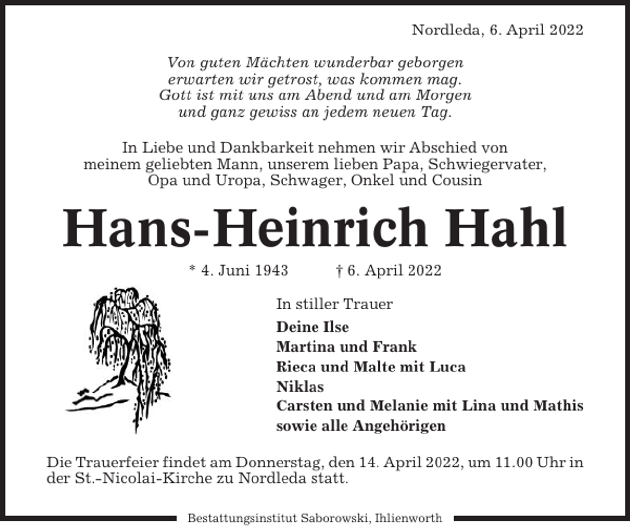 <p>Nordleda, 6. April 2022<br />Von guten Mächten wunderbar geborgen<br />erwarten wir getrost, was kommen mag.<br />Gott ist mit uns am Abend und am Morgen<br />und ganz gewiss an jedem neuen Tag.<br />In Liebe und Dankbarkeit nehmen wir Abschied von<br />meinem geliebten Mann, unserem lieben Papa, Schwiegervater,<br />Opa und Uropa, Schwager, Onkel und Cousin</p><p>Hans-Heinrich Hahl<br />* 4. Juni 1943</p><p>† 6. April 2022</p><p>In stiller Trauer<br />Deine Ilse<br />Martina und Frank<br />Rieca und Malte mit Luca<br />Niklas<br />Carsten und Melanie mit Lina und Mathis<br />sowie alle Angehörigen<br />Die Trauerfeier findet am Donnerstag, den 14. April 2022, um 11.00 Uhr in<br />der St.-Nicolai-Kirche zu Nordleda statt.<br />Bestattungsinstitut Saborowski, Ihlienworth</p>