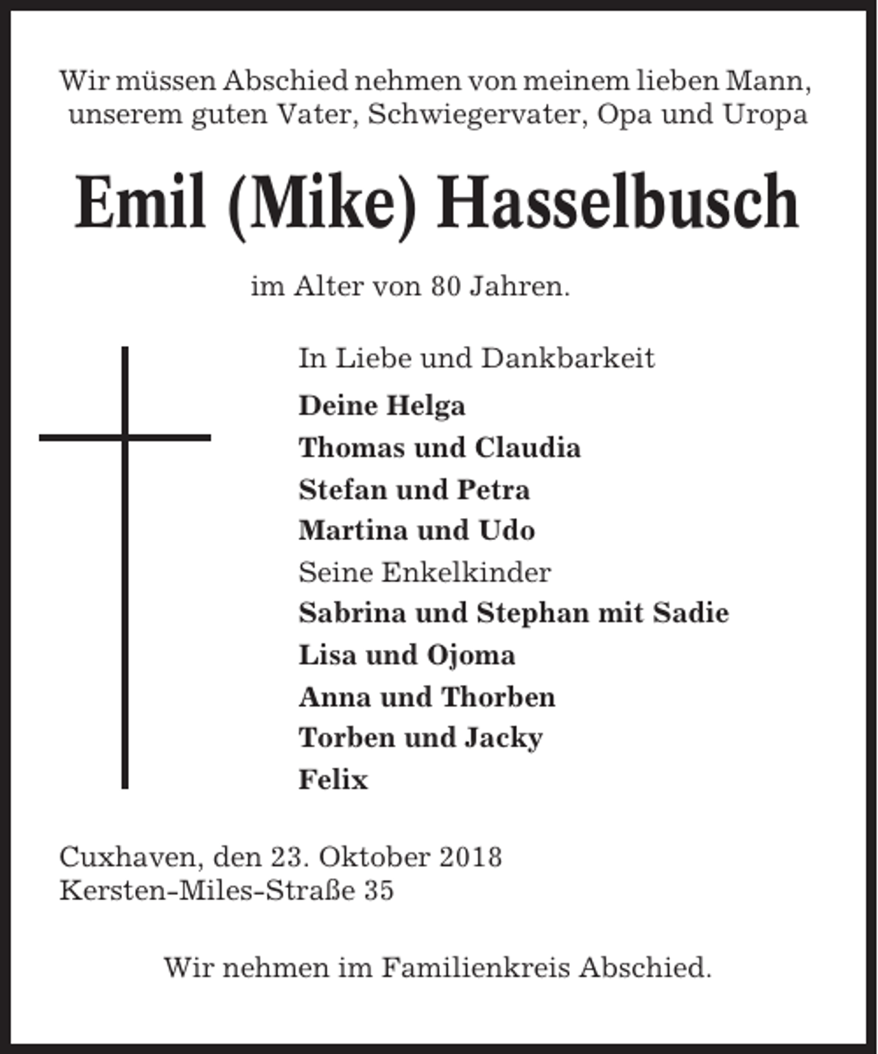 <p>Wir müssen Abschied nehmen von meinem lieben Mann,<br />unserem guten Vater, Schwiegervater, Opa und Uropa</p><p>Emil (Mike) Hasselbusch<br />im Alter von 80 Jahren.<br />In Liebe und Dankbarkeit<br />Deine Helga<br />Thomas und Claudia<br />Stefan und Petra<br />Martina und Udo<br />Seine Enkelkinder<br />Sabrina und Stephan mit Sadie<br />Lisa und Ojoma<br />Anna und Thorben<br />Torben und Jacky<br />Felix<br />Cuxhaven, den 23. Oktober 2018<br />Kersten-Miles-Straße 35<br />Wir nehmen im Familienkreis Abschied.</p>
