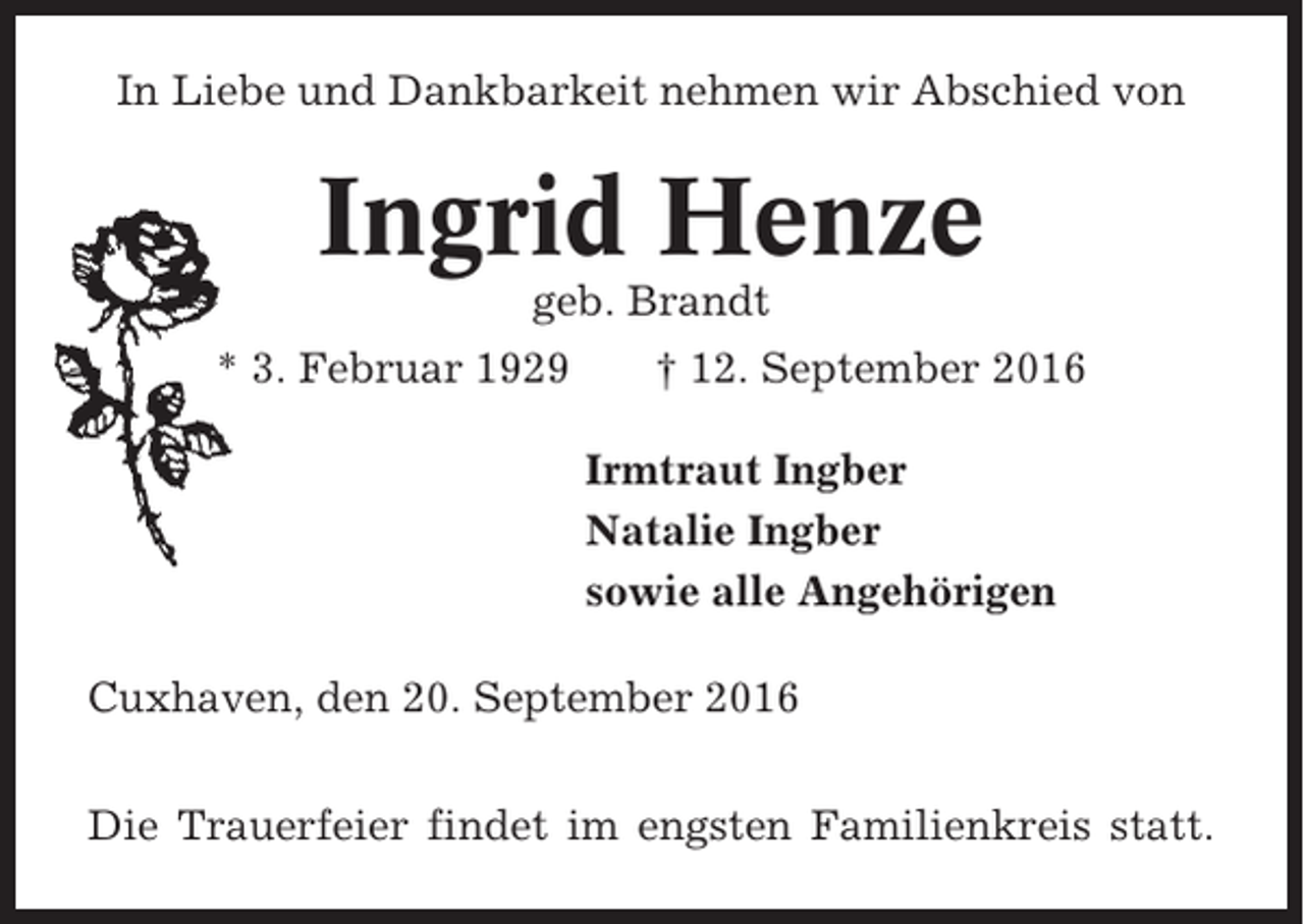 <p>In Liebe und Dankbarkeit nehmen wir Abschied von</p><p>Ingrid Henze<br />geb. Brandt<br />* 3. Februar 1929</p><p>† 12. September 2016<br />Irmtraut Ingber<br />Natalie Ingber<br />sowie alle Angehörigen</p><p>Cuxhaven, den 20. September 2016<br />Die Trauerfeier findet im engsten Familienkreis statt.</p>