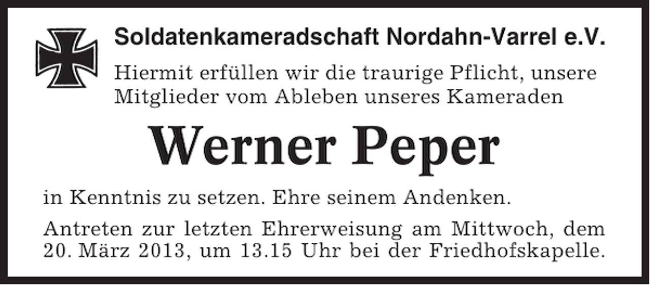 <p>Soldatenkameradschaft Nordahn-Varrel e.V.<br />Hiermit erfüllen wir die traurige Pflicht, unsere<br />Mitglieder vom Ableben unseres Kameraden</p><p>Werner Peper<br />in Kenntnis zu setzen. Ehre seinem Andenken.<br />Antreten zur letzten Ehrerweisung am Mittwoch, dem<br />20. März 2013, um 13.15 Uhr bei der Friedhofskapelle.</p>