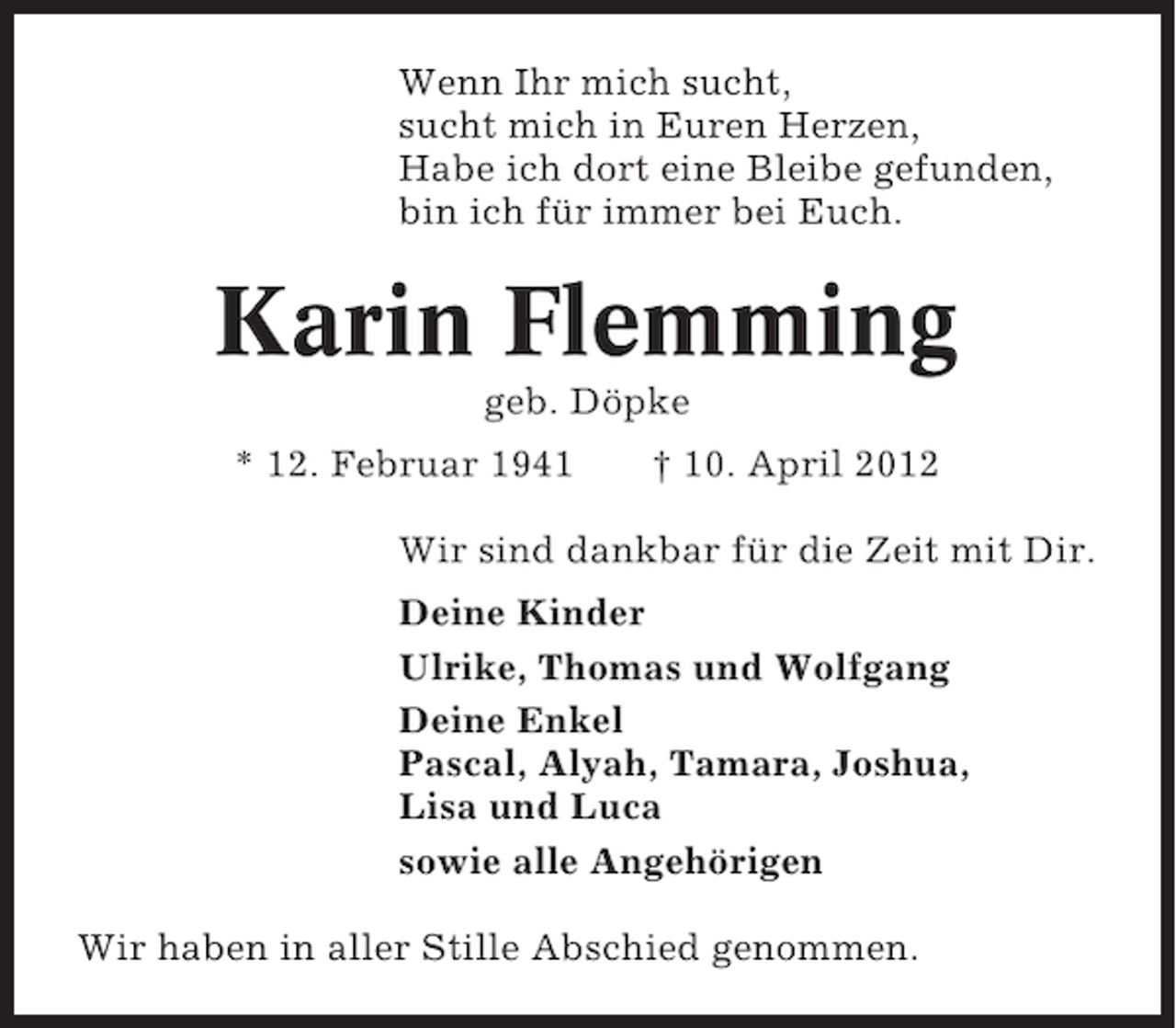 <p>Wenn Ihr mich sucht,<br />sucht mich in Euren Herzen,<br />Habe ich dort eine Bleibe gefunden,<br />bin ich für immer bei Euch.</p><p>Karin Flemming<br />geb. Döpke<br />* 12. Februar 1941</p><p>† 10. April 2012</p><p>Wir sind dankbar für die Zeit mit Dir.<br />Deine Kinder<br />Ulrike, Thomas und Wolfgang<br />Deine Enkel<br />Pascal, Alyah, Tamara, Joshua,<br />Lisa und Luca<br />sowie alle Angehörigen<br />Wir haben in aller Stille Abschied genommen.</p>