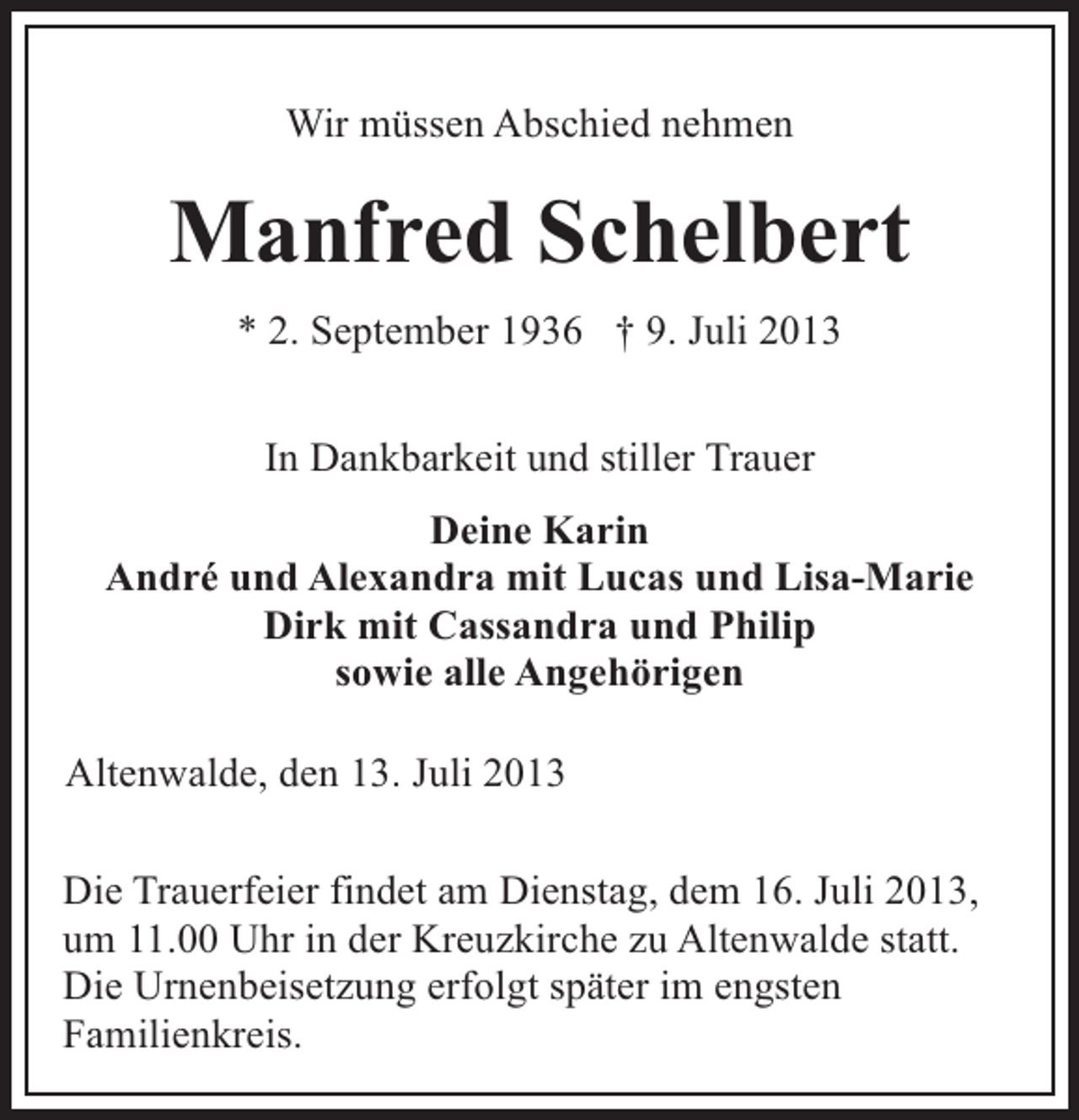 <p>Wir müssen Abschied nehmen</p><p>Manfred Schelbert<br />* 2. September 1936 † 9. Juli 2013<br />In Dankbarkeit und stiller Trauer<br />Deine Karin<br />André und Alexandra mit Lucas und Lisa-Marie<br />Dirk mit Cassandra und Philip<br />sowie alle Angehörigen<br />Altenwalde, den 13. Juli 2013<br />Die Trauerfeier findet am Dienstag, dem 16. Juli 2013,<br />um 11.00 Uhr in der Kreuzkirche zu Altenwalde statt.<br />Die Urnenbeisetzung erfolgt später im engsten<br />Familienkreis.</p>