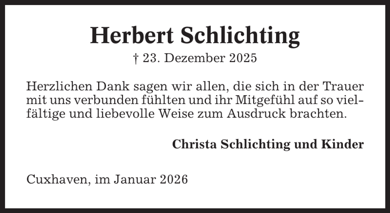 <p>Herbert Schlichting<br />† 23. Dezember 2025<br />Herzlichen Dank sagen wir allen, die sich in der Trauer<br />mit uns verbunden fühlten und ihr Mitgefühl auf so vielfältige und liebevolle Weise zum Ausdruck brachten.<br />Christa Schlichting und Kinder<br />Cuxhaven, im Januar 2026</p>
