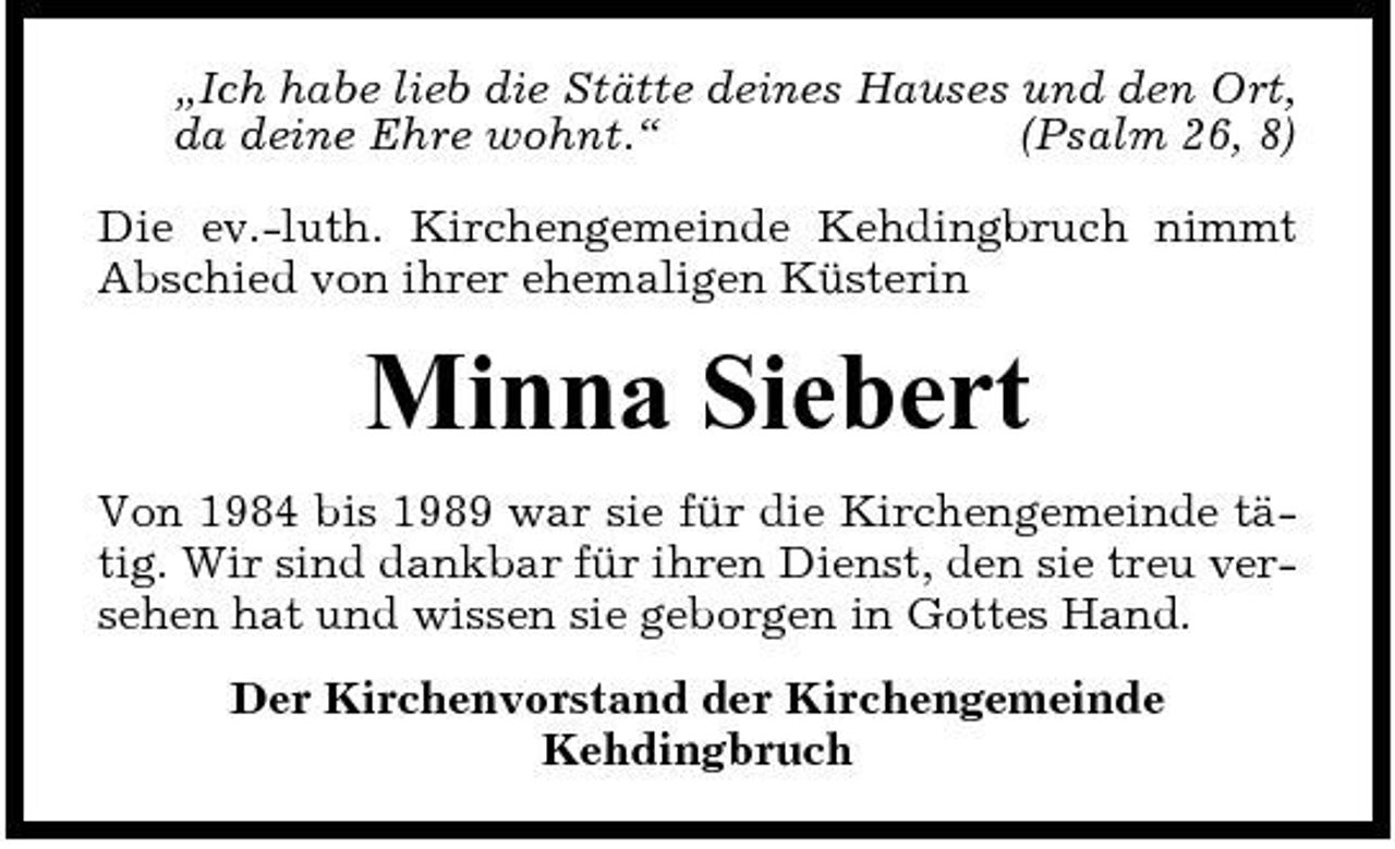 <p>„Ich habe lieb die Stätte deines Hauses und den Ort, da deine Ehre wohnt.“ (Psalm 26, 8) Die ev.-luth. Kirchengemeinde Kehdingbruch nimmt Abschied von ihrer ehemaligen Küsterin</p><p>Minna Siebert<br />Von 1984 bis 1989 war sie für die Kirchengemeinde tätig. Wir sind dankbar für ihren Dienst, den sie treu versehen hat und wissen sie geborgen in Gottes Hand. Der Kirchenvorstand der Kirchengemeinde Kehdingbruch</p>