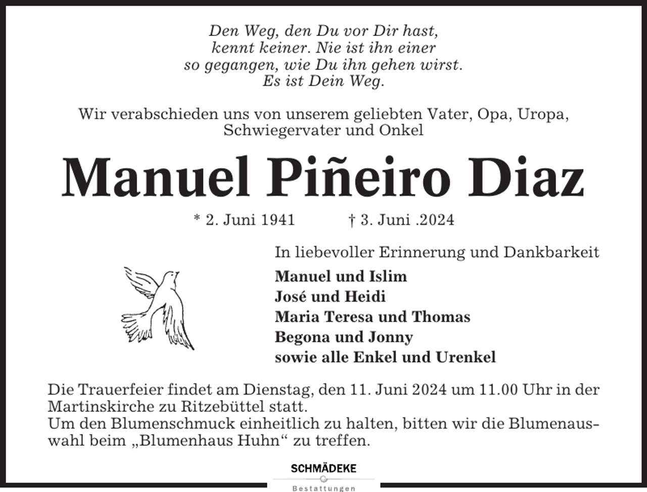 <p>Den Weg, den Du vor Dir hast,<br />kennt keiner. Nie ist ihn einer<br />so gegangen, wie Du ihn gehen wirst.<br />Es ist Dein Weg.<br />Wir verabschieden uns von unserem geliebten Vater, Opa, Uropa,<br />Schwiegervater und Onkel</p><p>Manuel Piñeiro Diaz<br />* 2. Juni 1941</p><p>† 3. Juni .2024</p><p>In liebevoller Erinnerung und Dankbarkeit<br />Manuel und Islim<br />José und Heidi<br />Maria Teresa und Thomas<br />Begona und Jonny<br />sowie alle Enkel und Urenkel<br />Die Trauerfeier findet am Dienstag, den 11. Juni 2024 um 11.00 Uhr in der<br />Martinskirche zu Ritzebüttel statt.<br />Um den Blumenschmuck einheitlich zu halten, bitten wir die Blumenauswahl beim „Blumenhaus Huhn“ zu treffen.</p>