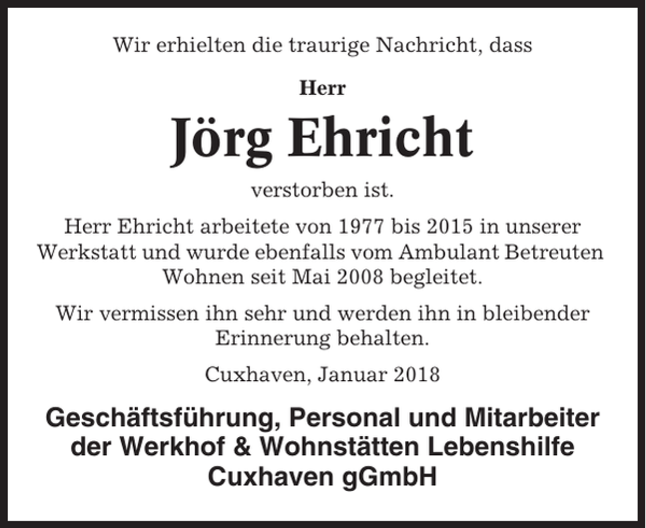 <p>Wir erhielten die traurige Nachricht, dass<br />Herr</p><p>Jörg Ehricht<br />verstorben ist.<br />Herr Ehricht arbeitete von 1977 bis 2015 in unserer<br />Werkstatt und wurde ebenfalls vom Ambulant Betreuten<br />Wohnen seit Mai 2008 begleitet.<br />Wir vermissen ihn sehr und werden ihn in bleibender<br />Erinnerung behalten.<br />Cuxhaven, Januar 2018</p><p>Geschäftsführung, Personal und Mitarbeiter<br />der Werkhof &amp; Wohnstätten Lebenshilfe<br />Cuxhaven gGmbH</p>