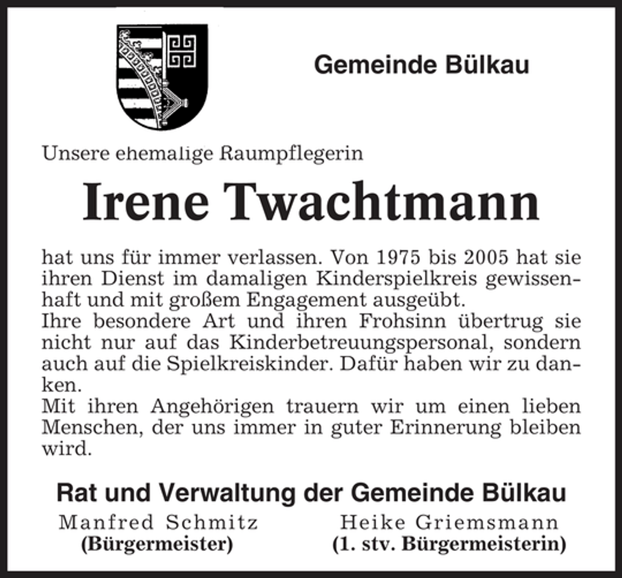 <p>Gemeinde Bülkau</p><p>Unsere ehemalige Raumpflegerin</p><p>Irene Twachtmann<br />hat uns für immer verlassen. Von 1975 bis 2005 hat sie ihren Dienst im damaligen Kinderspielkreis gewissenhaft und mit großem Engagement ausgeübt. Ihre besondere Art und ihren Frohsinn übertrug sie nicht nur auf das Kinderbetreuungspersonal, sondern auch auf die Spielkreiskinder. Dafür haben wir zu danken. Mit ihren Angehörigen trauern wir um einen lieben Menschen, der uns immer in guter Erinnerung bleiben wird.</p><p>Rat und Verwaltung der Gemeinde Bülkau<br />Manfred Schmitz (Bürgermeister) Heike Griemsmann (1. stv. Bürgermeisterin)</p>