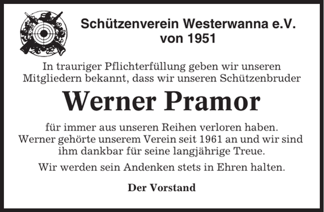 <p>Schützenverein Westerwanna e.V.<br />von 1951<br />In trauriger Pflichterfüllung geben wir unseren<br />Mitgliedern bekannt, dass wir unseren Schützenbruder</p><p>Werner Pramor<br />für immer aus unseren Reihen verloren haben.<br />Werner gehörte unserem Verein seit 1961 an und wir sind<br />ihm dankbar für seine langjährige Treue.<br />Wir werden sein Andenken stets in Ehren halten.<br />Der Vorstand</p>
