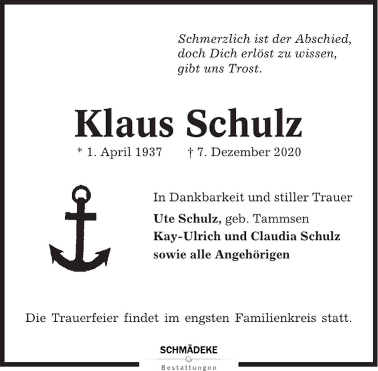 <p>Schmerzlich ist der Abschied,<br />doch Dich erlöst zu wissen,<br />gibt uns Trost.</p><p>Klaus Schulz<br />* 1. April 1937</p><p>† 7. Dezember 2020</p><p>In Dankbarkeit und stiller Trauer<br />Ute Schulz, geb. Tammsen<br />Kay-Ulrich und Claudia Schulz<br />sowie alle Angehörigen</p><p>Die Trauerfeier findet im engsten Familienkreis statt.</p>