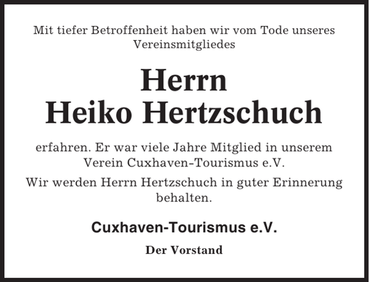 <p>Mit tiefer Betroffenheit haben wir vom Tode unseres<br />Vereinsmitgliedes</p><p>Herrn<br />Heiko Hertzschuch<br />erfahren. Er war viele Jahre Mitglied in unserem<br />Verein Cuxhaven-Tourismus e.V.<br />Wir werden Herrn Hertzschuch in guter Erinnerung<br />behalten.</p><p>Cuxhaven-Tourismus e.V.<br />Der Vorstand</p>