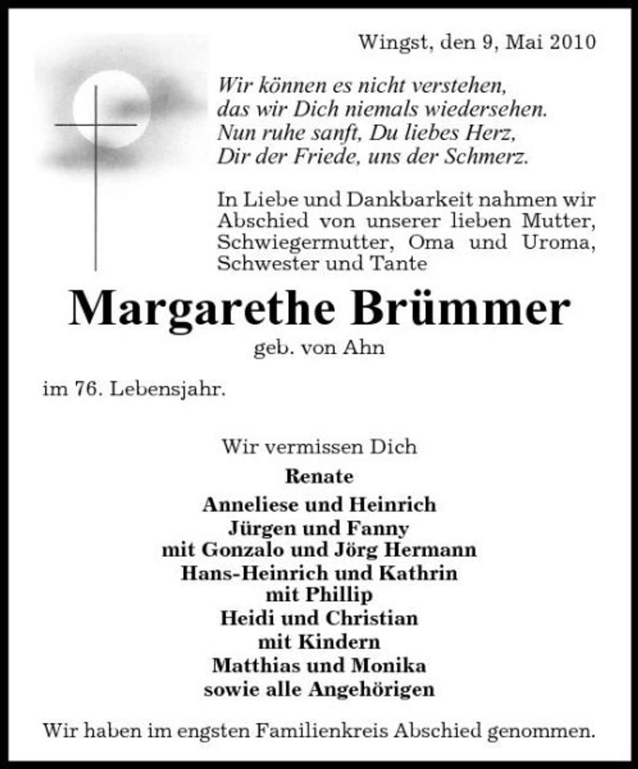 <p>Wingst, den 9, Mai 2010</p><p>Wir können es nicht verstehen, das wir Dich niemals wiedersehen. Nun ruhe sanft, Du liebes Herz, Dir der Friede, uns der Schmerz.<br />In Liebe und Dankbarkeit nahmen wir Abschied von unserer lieben Mutter, Schwiegermutter, Oma und Uroma, Schwester und Tante</p><p>Margarethe Brümmer<br />geb. von Ahn im 76. Lebensjahr. Wir vermissen Dich Renate Anneliese und Heinrich Jürgen und Fanny mit Gonzalo und Jörg Hermann Hans-Heinrich und Kathrin mit Phillip Heidi und Christian mit Kindern Matthias und Monika sowie alle Angehörigen Wir haben im engsten Familienkreis Abschied genommen.</p>