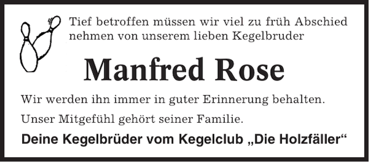 <p>Tief betroffen müssen wir viel zu früh Abschied<br />nehmen von unserem lieben Kegelbruder</p><p>Manfred Rose<br />Wir werden ihn immer in guter Erinnerung behalten.<br />Unser Mitgefühl gehört seiner Familie.</p><p>Deine Kegelbrüder vom Kegelclub „Die Holzfäller“</p>