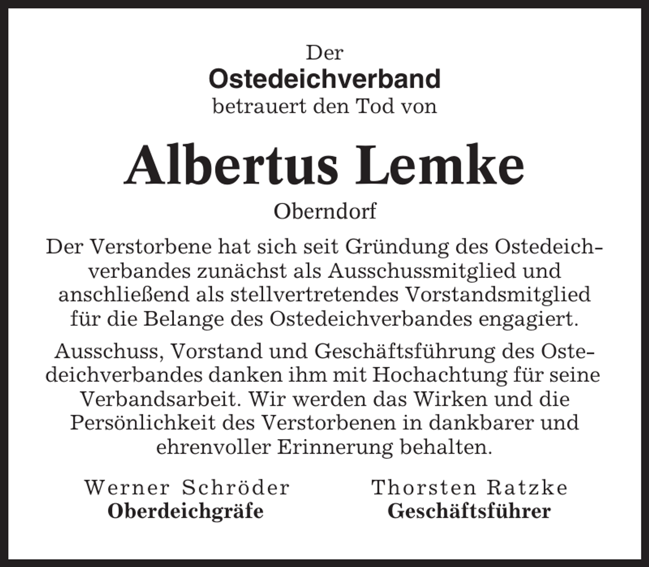 <p>Der</p><p>Ostedeichverband<br />betrauert den Tod von</p><p>Albertus Lemke<br />Oberndorf<br />Der Verstorbene hat sich seit Gründung des Ostedeichverbandes zunächst als Ausschussmitglied und<br />anschließend als stellvertretendes Vorstandsmitglied<br />für die Belange des Ostedeichverbandes engagiert.<br />Ausschuss, Vorstand und Geschäftsführung des Ostedeichverbandes danken ihm mit Hochachtung für seine<br />Verbandsarbeit. Wir werden das Wirken und die<br />Persönlichkeit des Verstorbenen in dankbarer und<br />ehrenvoller Erinnerung behalten.<br />Werner Schröder<br />Oberdeichgräfe</p><p>Thorsten Ratzke<br />Geschäftsführer</p>