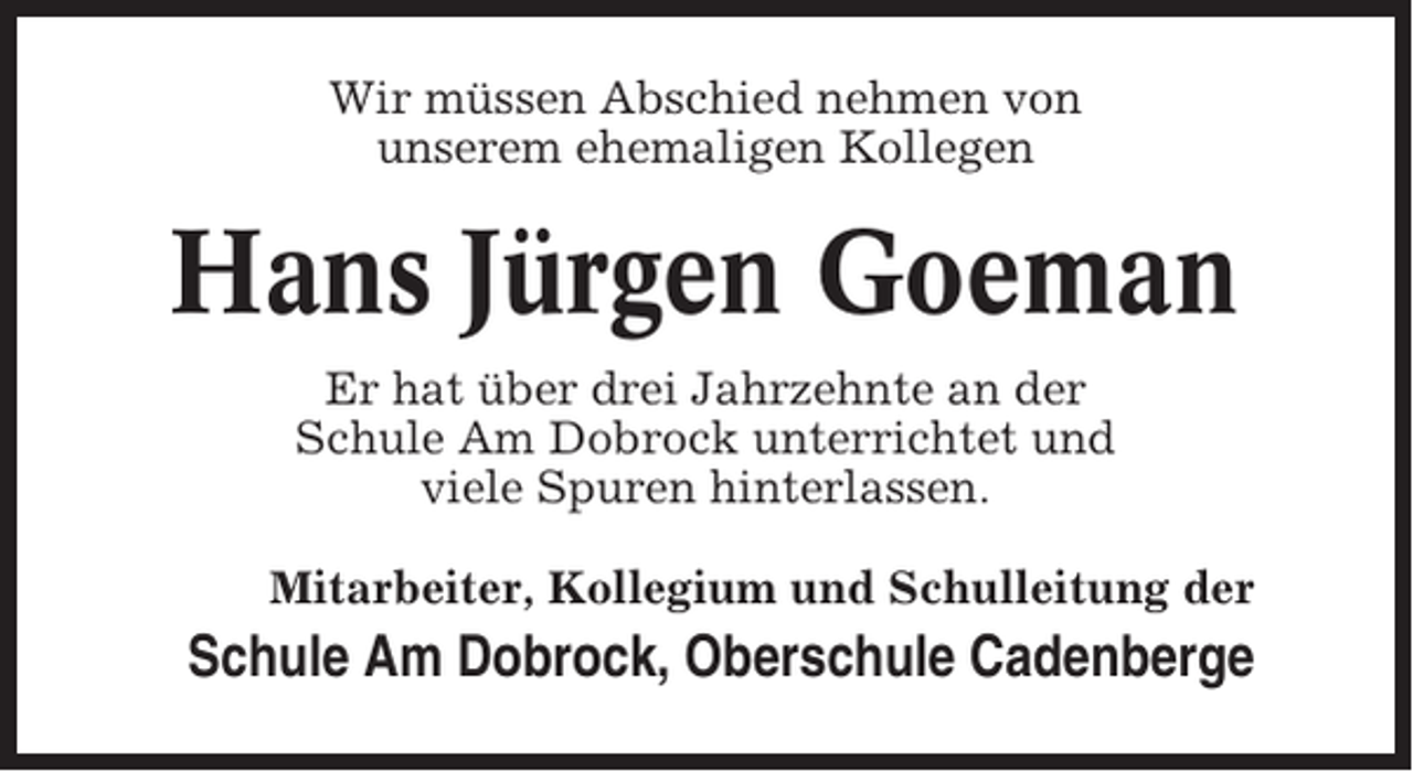 <p>Wir müssen Abschied nehmen von<br />unserem ehemaligen Kollegen</p><p>Hans Jürgen Goeman<br />Er hat über drei Jahrzehnte an der<br />Schule Am Dobrock unterrichtet und<br />viele Spuren hinterlassen.<br />Mitarbeiter, Kollegium und Schulleitung der</p><p>Schule Am Dobrock, Oberschule Cadenberge</p>