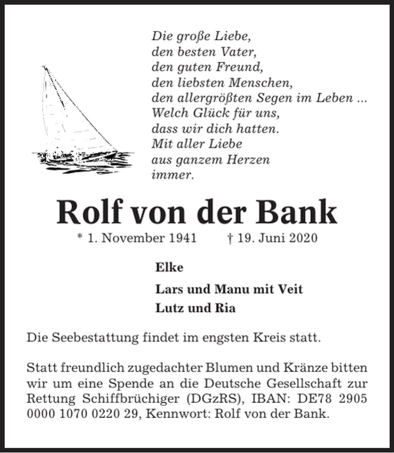 <p>Die große Liebe,<br />den besten Vater,<br />den guten Freund,<br />den liebsten Menschen,<br />den allergrößten Segen im Leben ...<br />Welch Glück für uns,<br />dass wir dich hatten.<br />Mit aller Liebe<br />aus ganzem Herzen<br />immer.</p><p>Rolf von der Bank<br />* 1. November 1941</p><p>† 19. Juni 2020</p><p>Elke<br />Lars und Manu mit Veit<br />Lutz und Ria<br />Die Seebestattung findet im engsten Kreis statt.<br />Statt freundlich zugedachter Blumen und Kränze bitten<br />wir um eine Spende an die Deutsche Gesellschaft zur<br />Rettung Schiffbrüchiger (DGzRS), IBAN: DE78 2905<br />0000 107220 29, Kennwort: Rolf von der Bank.</p>