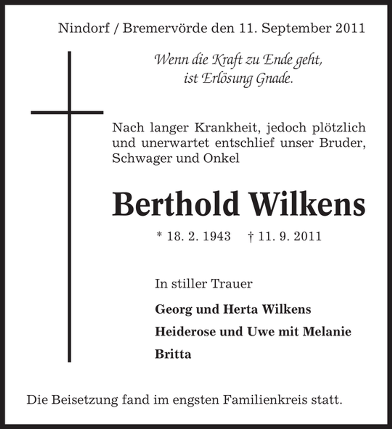 <p>Nindorf / Bremervörde den 11. September 2011</p><p>Wenn die Kraft zu Ende geht,<br />ist Erlösung Gnade.<br />Nach langer Krankheit, jedoch plötzlich<br />und unerwartet entschlief unser Bruder,<br />Schwager und Onkel</p><p>Berthold Wilkens<br />* 18. 2. 1943</p><p>† 11. 9. 2011</p><p>In stiller Trauer<br />Georg und Herta Wilkens<br />Heiderose und Uwe mit Melanie<br />Britta</p><p>Die Beisetzung fand im engsten Familienkreis statt.</p>