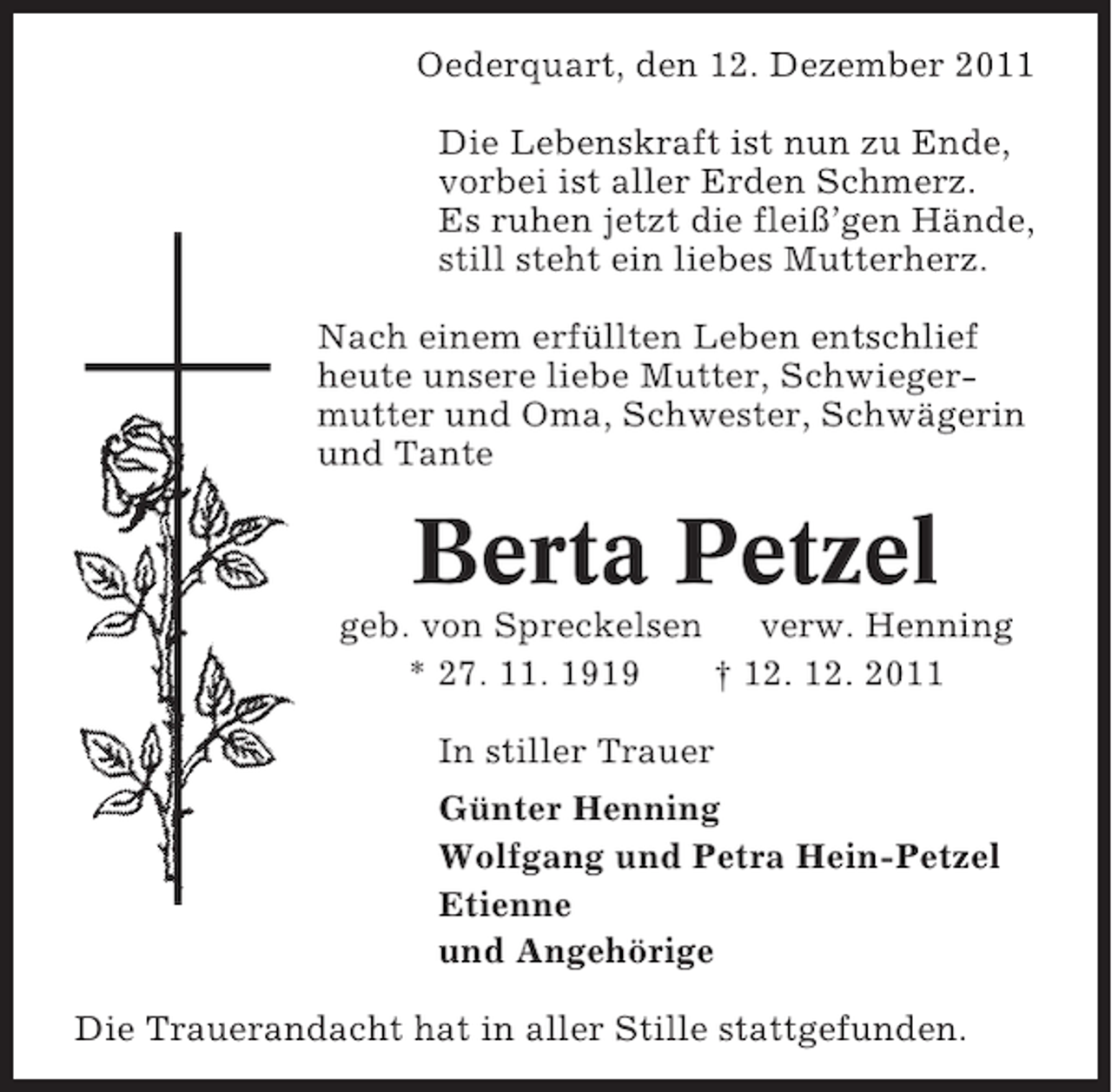 <p>Oederquart, den 12. Dezember 2011<br />Die Lebenskraft ist nun zu Ende,<br />vorbei ist aller Erden Schmerz.<br />Es ruhen jetzt die fleiß’gen Hände,<br />still steht ein liebes Mutterherz.<br />Nach einem erfüllten Leben entschlief<br />heute unsere liebe Mutter, Schwiegermutter und Oma, Schwester, Schwägerin<br />und Tante</p><p>Berta Petzel<br />geb. von Spreckelsen<br />verw. Henning<br />* 27. 11. 1919<br />† 12. 12. 2011<br />In stiller Trauer<br />Günter Henning<br />Wolfgang und Petra Hein-Petzel<br />Etienne<br />und Angehörige<br />Die Trauerandacht hat in aller Stille stattgefunden.</p>