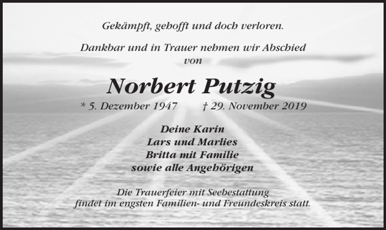 <p>Gekämpft, gehofft und doch verloren.<br />Dankbar und in Trauer nehmen wir Abschied<br />von</p><p>Norbert Putzig<br />* 5. Dezember 1947</p><p>† 29. November 2019</p><p>Deine Karin<br />Lars und Marlies<br />Britta mit Familie<br />sowie alle Angehörigen<br />Die Trauerfeier mit Seebestattung<br />findet im engsten Familien- und Freundeskreis statt.</p>