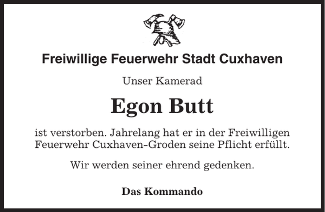 <p>Freiwillige Feuerwehr Stadt Cuxhaven<br />Unser Kamerad</p><p>Egon Butt<br />ist verstorben. Jahrelang hat er in der Freiwilligen<br />Feuerwehr Cuxhaven-Groden seine Pflicht erfüllt.<br />Wir werden seiner ehrend gedenken.<br />Das Kommando</p>