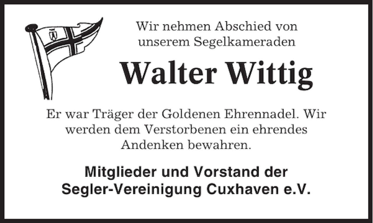 <p>Wir nehmen Abschied von<br />unserem Segelkameraden</p><p>Walter Wittig<br />Er war Träger der Goldenen Ehrennadel. Wir<br />werden dem Verstorbenen ein ehrendes<br />Andenken bewahren.</p><p>Mitglieder und Vorstand der<br />Segler-Vereinigung Cuxhaven e.V.</p>