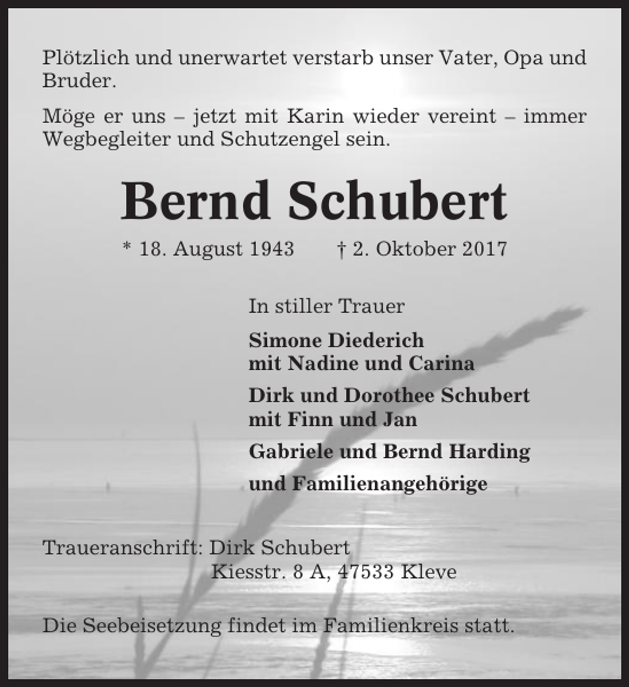 <p>Plötzlich und unerwartet verstarb unser Vater, Opa und<br />Bruder.<br />Möge er uns – jetzt mit Karin wieder vereint – immer<br />Wegbegleiter und Schutzengel sein.</p><p>Bernd Schubert<br />* 18. August 1943</p><p>† 2. Oktober 2017</p><p>In stiller Trauer<br />Simone Diederich<br />mit Nadine und Carina<br />Dirk und Dorothee Schubert<br />mit Finn und Jan<br />Gabriele und Bernd Harding<br />und Familienangehörige<br />Traueranschrift: Dirk Schubert<br />Kiesstr. 8 A, 47533 Kleve<br />Die Seebeisetzung findet im Familienkreis statt.</p>