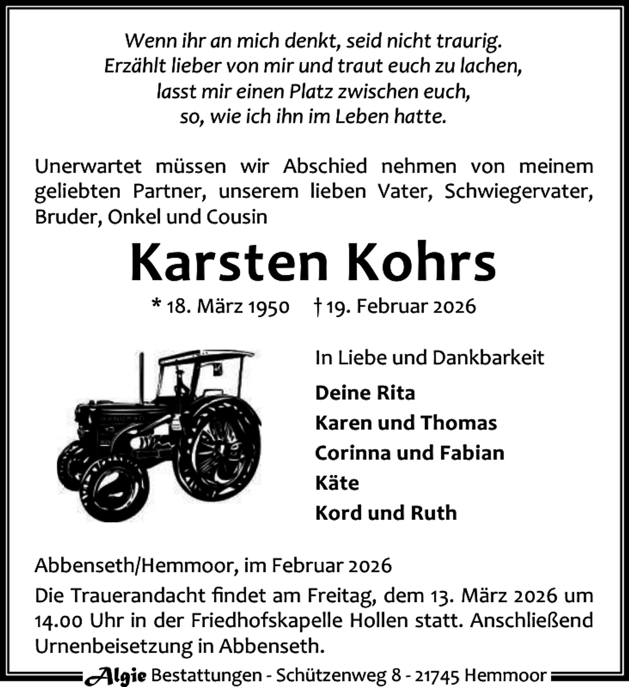 <p>Wenn ihr an mich denkt, seid nicht traurig.<br />Erzählt lieber von mir und traut euch zu lachen,<br />lasst mir einen Platz zwischen euch,<br />so, wie ich ihn im Leben hatte.<br />Unerwartet müssen wir Abschied nehmen von meinem<br />geliebten Partner, unserem lieben Vater, Schwiegervater,<br />Bruder, Onkel und Cousin</p><p>Karsten Kohrs<br />* 18. März 1950</p><p>† 19. Februar 2026</p><p>In Liebe und Dankbarkeit<br />Deine Rita<br />Karen und Thomas<br />Corinna und Fabian<br />Käte<br />Kord und Ruth<br />Abbenseth/Hemmoor, im Februar 2026<br />Die Trauerandacht ﬁndet am Freitag, dem 13. März 2026 um<br />14.00 Uhr in der Friedhofskapelle Hollen statt. Anschließend<br />Urnenbeisetzung in Abbenseth.<br />Algie Bestattungen - Schützenweg 8 - 21745 Hemmoor</p>