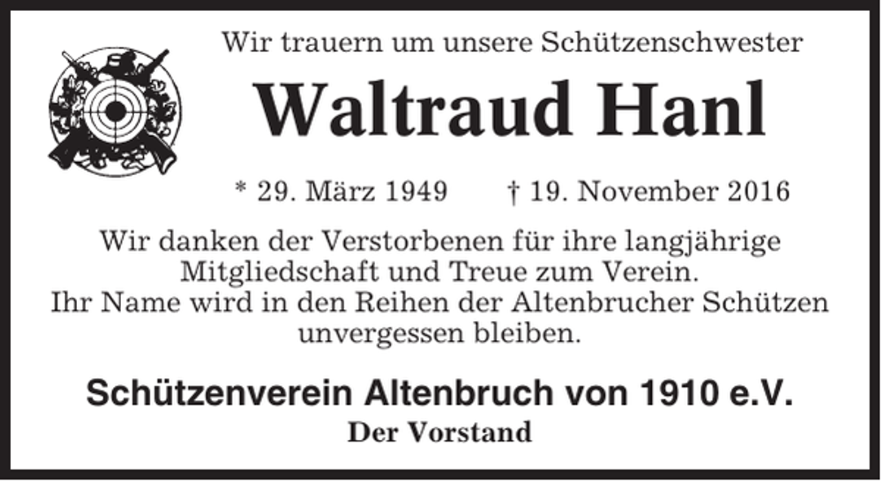 <p>Wir trauern um unsere Schützenschwester</p><p>Waltraud Hanl<br />* 29. März 1949</p><p>† 19. November 2016</p><p>Wir danken der Verstorbenen für ihre langjährige<br />Mitgliedschaft und Treue zum Verein.<br />Ihr Name wird in den Reihen der Altenbrucher Schützen<br />unvergessen bleiben.</p><p>Schützenverein Altenbruch von 1910 e.V.<br />Der Vorstand</p>