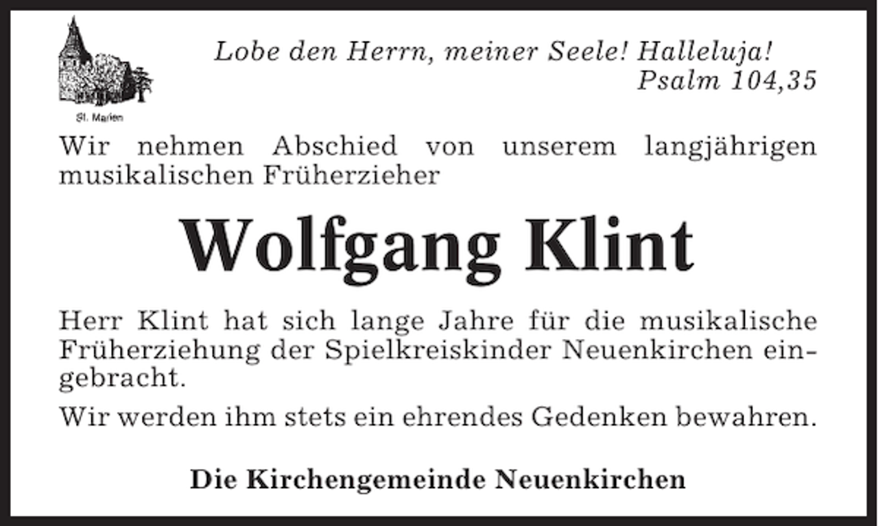 <p>Lobe den Herrn, meiner Seele! Halleluja!<br />Psalm 104,35<br />Wir nehmen Abschied von unserem langjährigen<br />musikalischen Früherzieher</p><p>Wolfgang Klint<br />Herr Klint hat sich lange Jahre für die musikalische<br />Früherziehung der Spielkreiskinder Neuenkirchen eingebracht.<br />Wir werden ihm stets ein ehrendes Gedenken bewahren.<br />Die Kirchengemeinde Neuenkirchen</p>