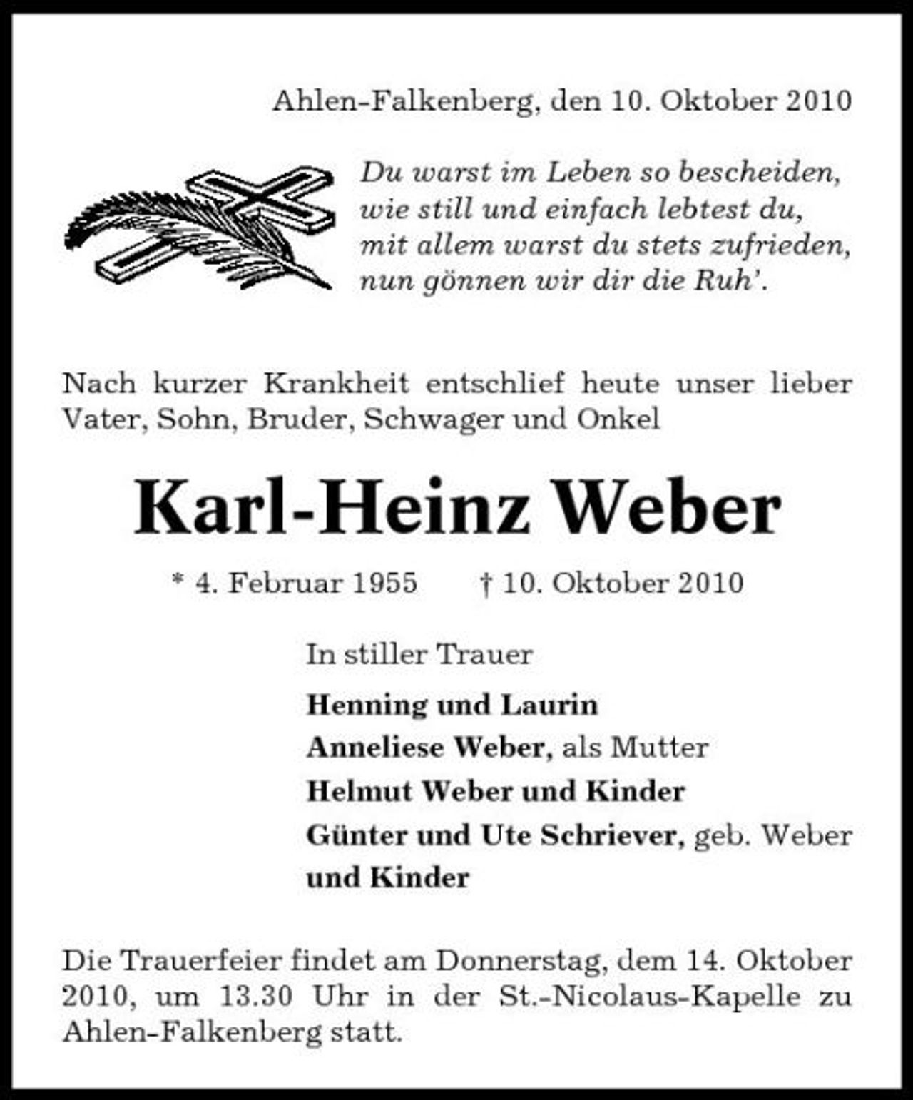 <p>Ahlen-Falkenberg, den 10. Oktober 2010 Du warst im Leben so bescheiden, wie still und einfach lebtest du, mit allem warst du stets zufrieden, nun gönnen wir dir die Ruh’. Nach kurzer Krankheit entschlief heute unser lieber Vater, Sohn, Bruder, Schwager und Onkel</p><p>Karl-Heinz Weber<br />* 4. Februar 1955 † 10. Oktober 2010 In stiller Trauer Henning und Laurin Anneliese Weber, als Mutter Helmut Weber und Kinder Günter und Ute Schriever, geb. Weber und Kinder Die Trauerfeier findet am Donnerstag, dem 14. Oktober 2010, um 13.30 Uhr in der St.-Nicolaus-Kapelle zu Ahlen-Falkenberg statt.</p>