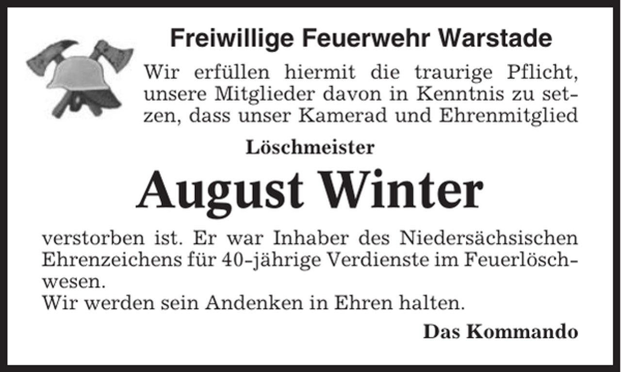 <p>Freiwillige Feuerwehr Warstade<br />Wir erfüllen hiermit die traurige Pflicht,<br />unsere Mitglieder davon in Kenntnis zu setzen, dass unser Kamerad und Ehrenmitglied<br />Löschmeister</p><p>August Winter<br />verstorben ist. Er war Inhaber des Niedersächsischen<br />Ehrenzeichens für 40-jährige Verdienste im Feuerlöschwesen.<br />Wir werden sein Andenken in Ehren halten.<br />Das Kommando</p>