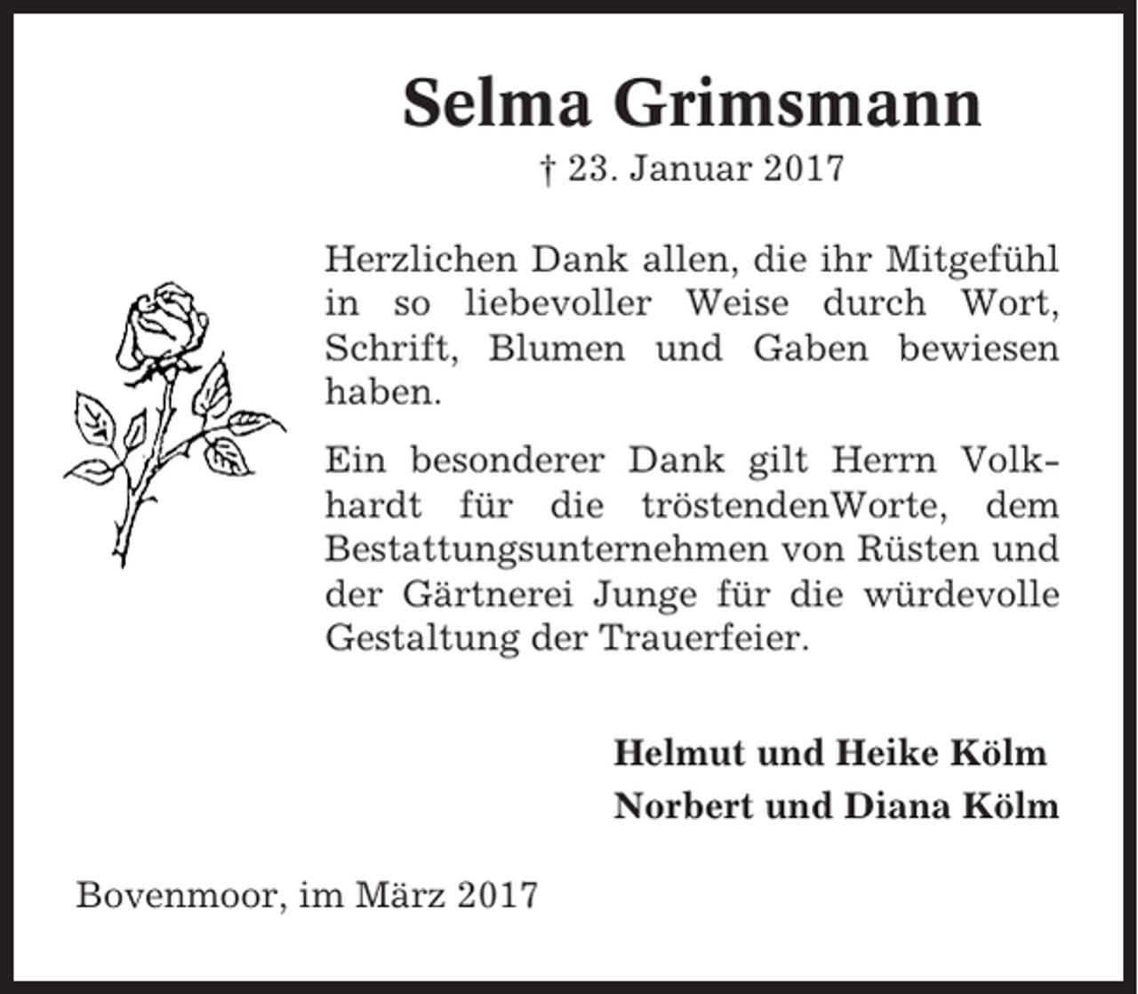 <p>Selma Grimsmann<br />† 23. Januar 2017<br />Herzlichen Dank allen, die ihr Mitgefühl<br />in so liebevoller Weise durch Wort,<br />Schrift, Blumen und Gaben bewiesen<br />haben.<br />Ein besonderer Dank gilt Herrn Volkhardt für die tröstendenWorte, dem<br />Bestattungsunternehmen von Rüsten und<br />der Gärtnerei Junge für die würdevolle<br />Gestaltung der Trauerfeier.<br />Helmut und Heike Kölm<br />Norbert und Diana Kölm<br />Bovenmoor, im März 2017</p>