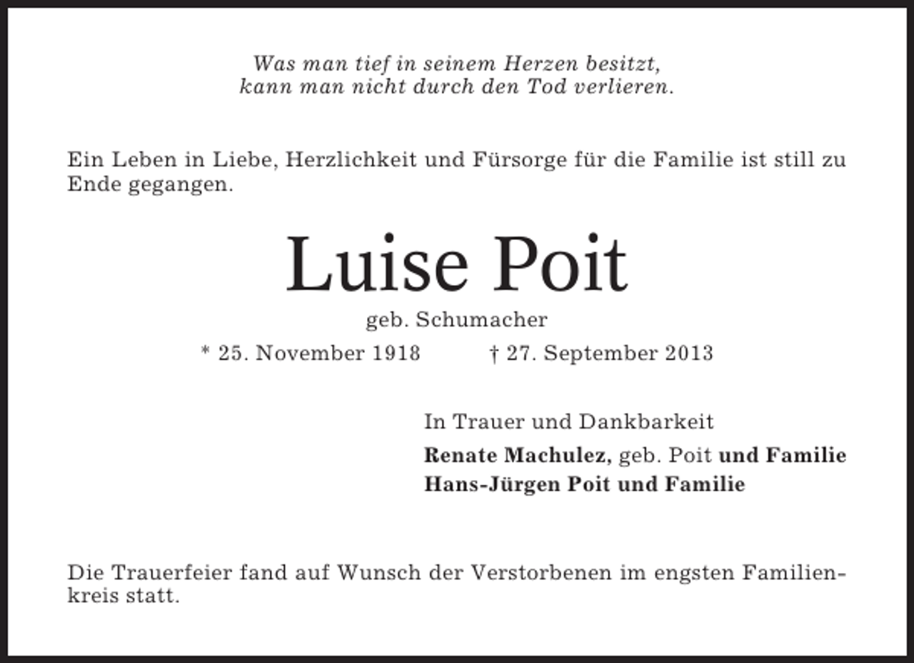 <p>Was man tief in seinem Herzen besitzt,<br />kann man nicht durch den Tod verlieren.<br />Ein Leben in Liebe, Herzlichkeit und Fürsorge für die Familie ist still zu<br />Ende gegangen.</p><p>Luise Poit<br />geb. Schumacher<br />* 25. November 1918<br />† 27. September 2013<br />In Trauer und Dankbarkeit<br />Renate Machulez, geb. Poit und Familie<br />Hans-Jürgen Poit und Familie</p><p>Die Trauerfeier fand auf Wunsch der Verstorbenen im engsten Familienkreis statt.</p>