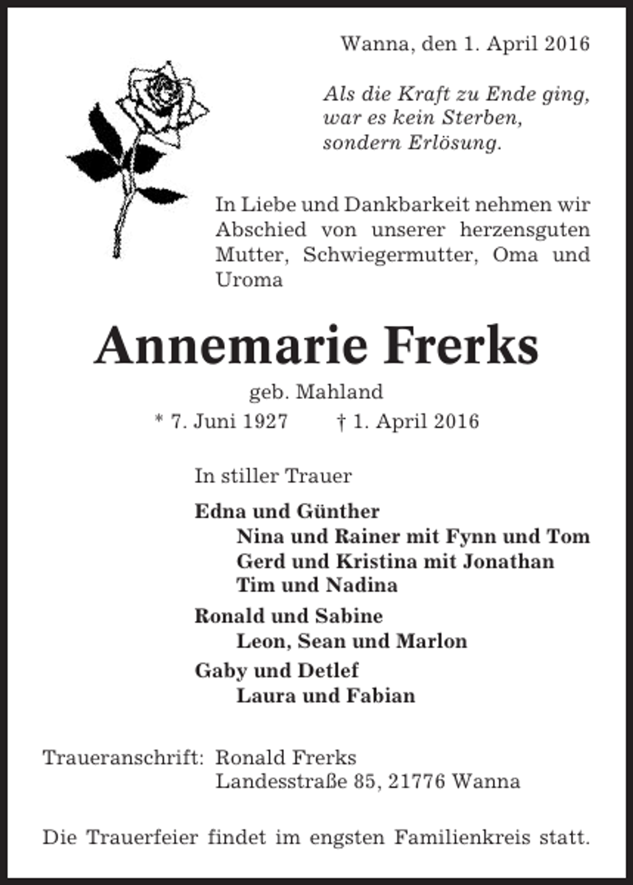 <p>Wanna, den 1. April 2016<br />Als die Kraft zu Ende ging,<br />war es kein Sterben,<br />sondern Erlösung.<br />In Liebe und Dankbarkeit nehmen wir<br />Abschied von unserer herzensguten<br />Mutter, Schwiegermutter, Oma und<br />Uroma</p><p>Annemarie Frerks<br />geb. Mahland<br />* 7. Juni 1927<br />† 1. April 2016<br />In stiller Trauer<br />Edna und Günther<br />Nina und Rainer mit Fynn und Tom<br />Gerd und Kristina mit Jonathan<br />Tim und Nadina<br />Ronald und Sabine<br />Leon, Sean und Marlon<br />Gaby und Detlef<br />Laura und Fabian<br />Traueranschrift: Ronald Frerks<br />Landesstraße 85, 21776 Wanna<br />Die Trauerfeier findet im engsten Familienkreis statt.</p>