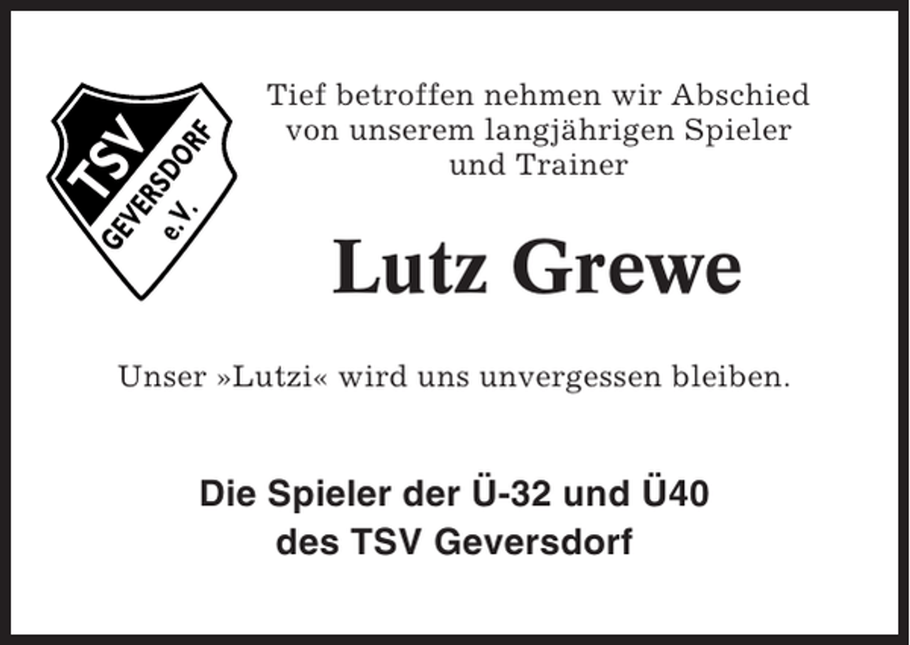 <p>TS<br />V</p><p>GE<br />VE<br />R<br />e.V SDO<br />.<br />RF</p><p>Tief betroffen nehmen wir Abschied<br />von unserem langjährigen Spieler<br />und Trainer</p><p>Lutz Grewe</p><p>Unser »Lutzi« wird uns unvergessen bleiben.</p><p>Die Spieler der Ü-32 und Ü40<br />des TSV Geversdorf</p>