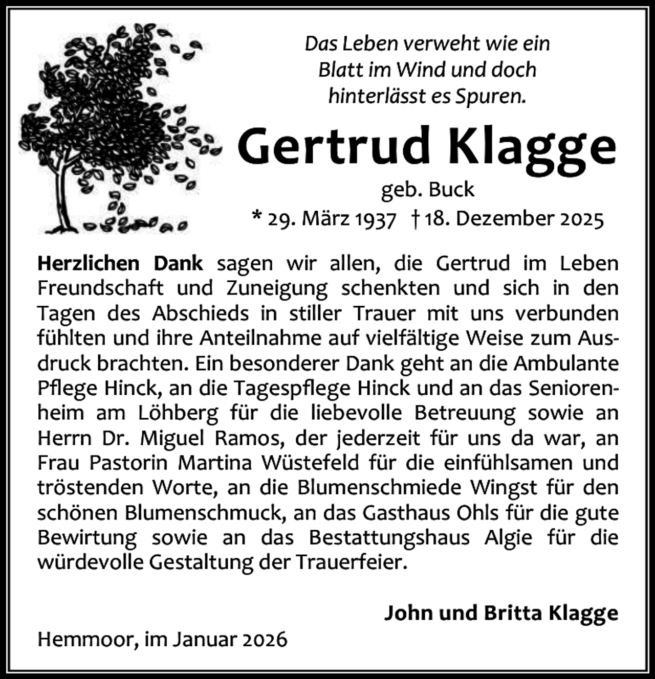 <p>Das Leben verweht wie ein<br />Blatt im Wind und doch<br />hinterlässt es Spuren.</p><p>Gertrud Klagge<br />geb. Buck<br />* 29. März 1937 † 18. Dezember 2025</p><p>Herzlichen Dank sagen wir allen, die Gertrud im Leben<br />Freundschaft und Zuneigung schenkten und sich in den<br />Tagen des Abschieds in stiller Trauer mit uns verbunden<br />fühlten und ihre Anteilnahme auf vielfältige Weise zum Aus‐<br />druck brachten. Ein besonderer Dank geht an die Ambulante<br />Pﬂege Hinck, an die Tagespﬂege Hinck und an das Senioren‐<br />heim am Löhberg für die liebevolle Betreuung sowie an<br />Herrn Dr. Miguel Ramos, der jederzeit für uns da war, an<br />Frau Pastorin Martina Wüstefeld für die einfühlsamen und<br />tröstenden Worte, an die Blumenschmiede Wingst für den<br />schönen Blumenschmuck, an das Gasthaus Ohls für die gute<br />Bewirtung sowie an das Bestattungshaus Algie für die<br />würdevolle Gestaltung der Trauerfeier.<br />Hemmoor, im Januar 2026</p><p>John und Britta Klagge</p>