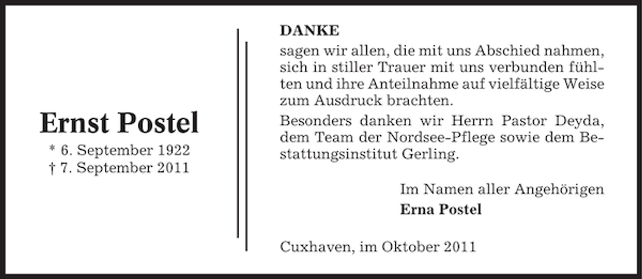 <p>Ernst Postel<br />* 6. September 1922<br />† 7. September 2011</p><p>DANKE<br />sagen wir allen, die mit uns Abschied nahmen,<br />sich in stiller Trauer mit uns verbunden fühlten und ihre Anteilnahme auf vielfältige Weise<br />zum Ausdruck brachten.<br />Besonders danken wir Herrn Pastor Deyda,<br />dem Team der Nordsee-Pflege sowie dem Bestattungsinstitut Gerling.<br />Im Namen aller Angehörigen<br />Erna Postel<br />Cuxhaven, im Oktober 2011</p>