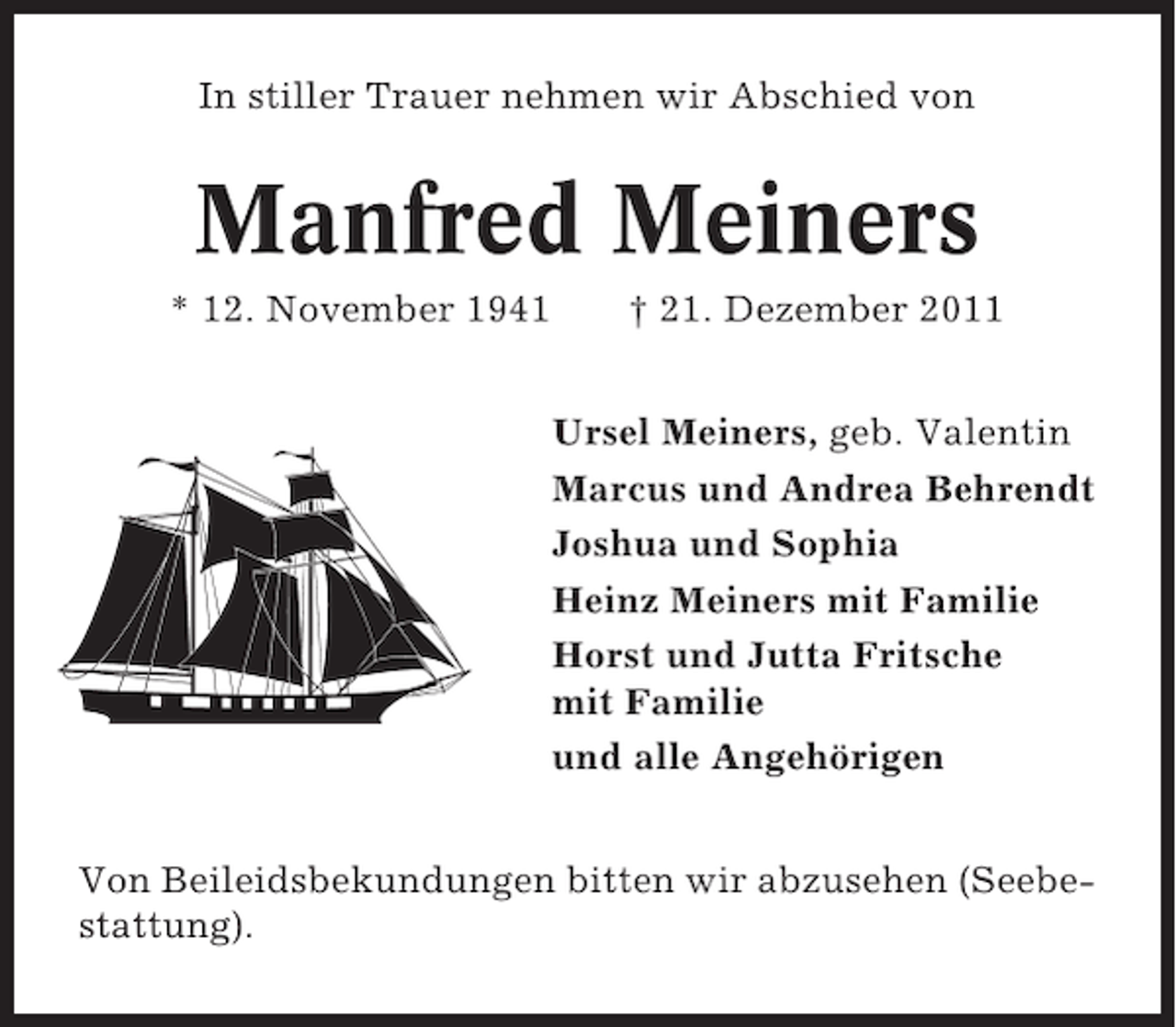 <p>In stiller Trauer nehmen wir Abschied von</p><p>Manfred Meiners<br />* 12. November 1941</p><p>† 21. Dezember 2011<br />Ursel Meiners, geb. Valentin<br />Marcus und Andrea Behrendt<br />Joshua und Sophia<br />Heinz Meiners mit Familie<br />Horst und Jutta Fritsche<br />mit Familie<br />und alle Angehörigen</p><p>Von Beileidsbekundungen bitten wir abzusehen (Seebestattung).</p>