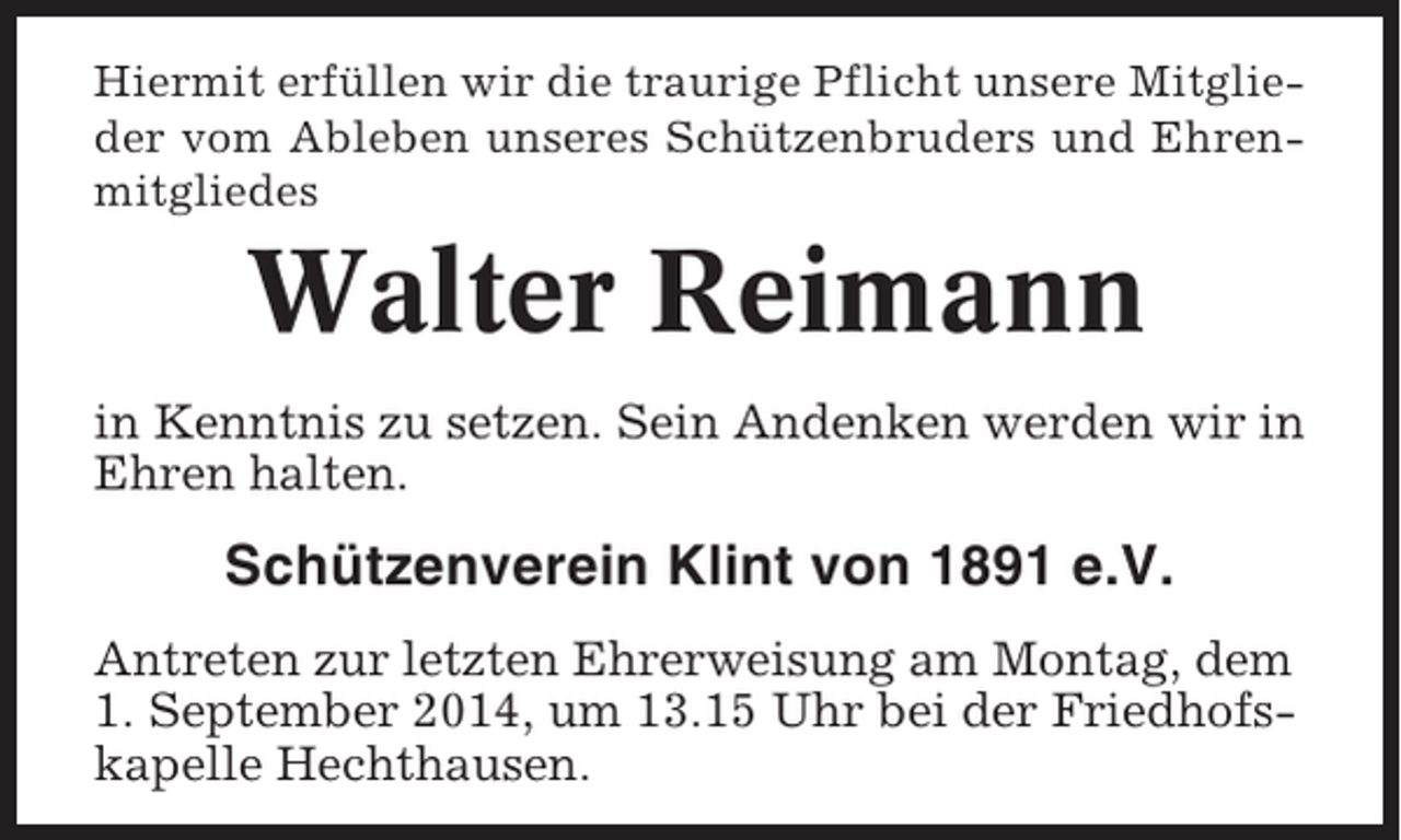 <p>Hiermit erfüllen wir die traurige Pflicht unsere Mitglieder vom Ableben unseres Schützenbruders und Ehrenmitgliedes</p><p>Walter Reimann<br />in Kenntnis zu setzen. Sein Andenken werden wir in<br />Ehren halten.</p><p>Schützenverein Klint von 1891 e.V.<br />Antreten zur letzten Ehrerweisung am Montag, dem<br />1. September 2014, um 13.15 Uhr bei der Friedhofskapelle Hechthausen.</p>