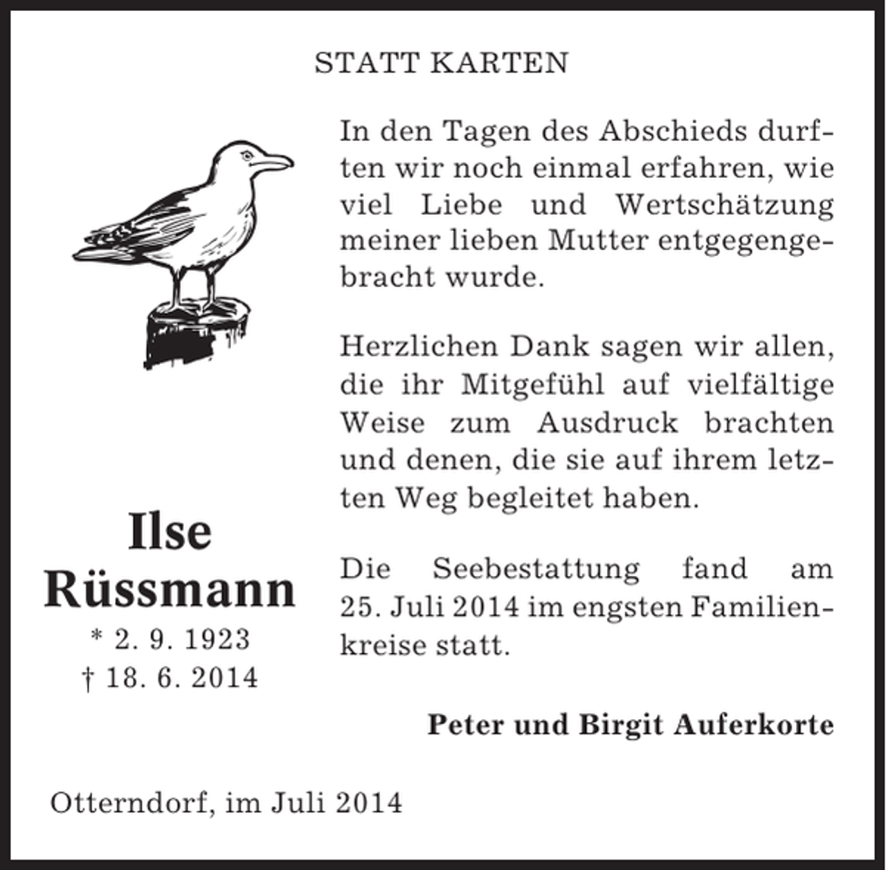 <p>STATT KARTEN<br />In den Tagen des Abschieds durften wir noch einmal erfahren, wie<br />viel Liebe und Wertschätzung<br />meiner lieben Mutter entgegengebracht wurde.</p><p>Ilse<br />Rüssmann<br />* 2. 9. 1923<br />† 18. 6. 2014</p><p>Herzlichen Dank sagen wir allen,<br />die ihr Mitgefühl auf vielfältige<br />Weise zum Ausdruck brachten<br />und denen, die sie auf ihrem letzten Weg begleitet haben.<br />Die Seebestattung fand am<br />25. Juli 2014 im engsten Familienkreise statt.<br />Peter und Birgit Auferkorte</p><p>Otterndorf, im Juli 2014</p>
