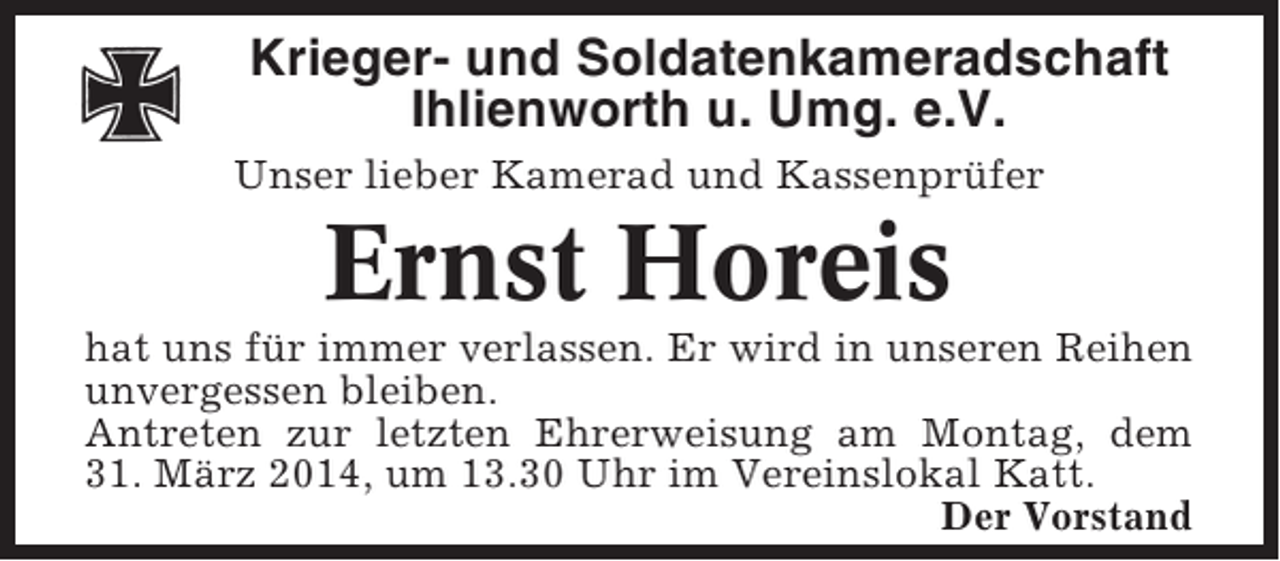 <p>Krieger- und Soldatenkameradschaft<br />Ihlienworth u. Umg. e.V.<br />Unser lieber Kamerad und Kassenprüfer</p><p>Ernst Horeis<br />hat uns für immer verlassen. Er wird in unseren Reihen<br />unvergessen bleiben.<br />Antreten zur letzten Ehrerweisung am Montag, dem<br />31. März 2014, um 13.30 Uhr im Vereinslokal Katt.<br />Der Vorstand</p>