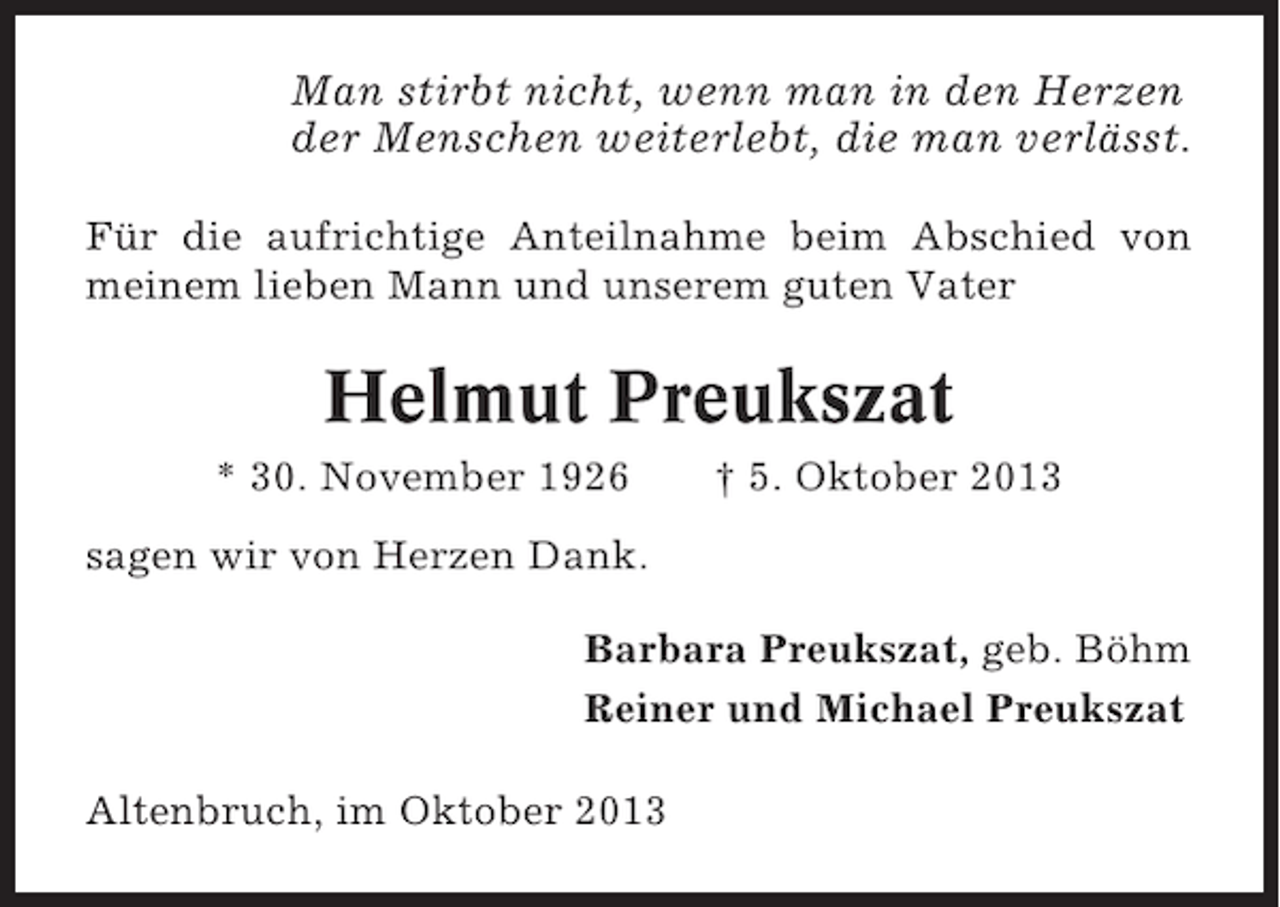<p>Man stirbt nicht, wenn man in den Herzen<br />der Menschen weiterlebt, die man verlässt.<br />Für die aufrichtige Anteilnahme beim Abschied von<br />meinem lieben Mann und unserem guten Vater</p><p>Helmut Preukszat<br />* 30. November 1926</p><p>† 5. Oktober 2013</p><p>sagen wir von Herzen Dank.<br />Barbara Preukszat, geb. Böhm<br />Reiner und Michael Preukszat<br />Altenbruch, im Oktober 2013</p>