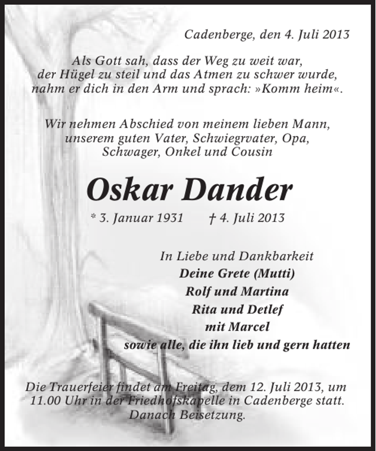 <p>Cadenberge, den 4. Juli 2013<br />Als Gott sah, dass der Weg zu weit war,<br />der Hügel zu steil und das Atmen zu schwer wurde,<br />nahm er dich in den Arm und sprach: »Komm heim«.<br />Wir nehmen Abschied von meinem lieben Mann,<br />unserem guten Vater, Schwiegrvater, Opa,<br />Schwager, Onkel und Cousin</p><p>Oskar Dander<br />* 3. Januar 1931</p><p>† 4. Juli 2013</p><p>In Liebe und Dankbarkeit<br />Deine Grete (Mutti)<br />Rolf und Martina<br />Rita und Detlef<br />mit Marcel<br />sowie alle, die ihn lieb und gern hatten<br />Die Trauerfeier findet am Freitag, dem 12. Juli 2013, um<br />11.00 Uhr in der Friedhofskapelle in Cadenberge statt.<br />Danach Beisetzung.</p>